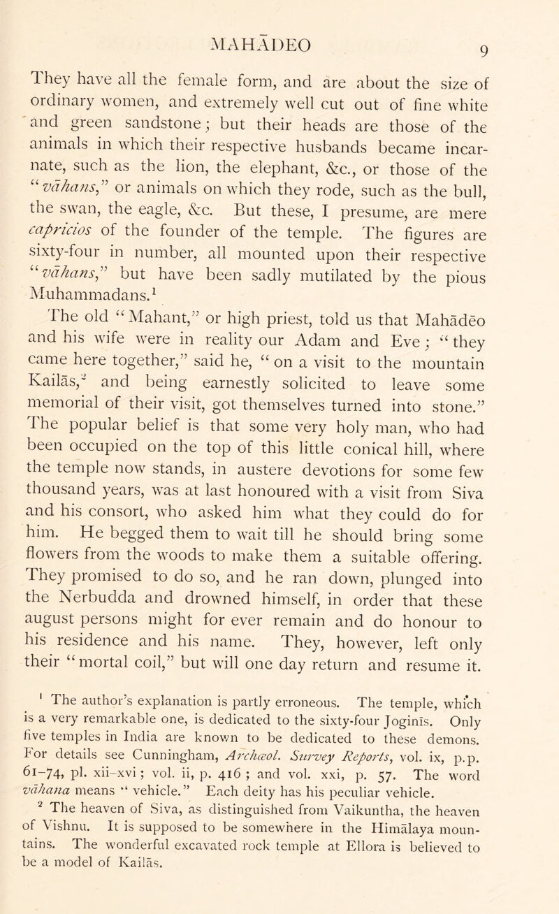 MAHADEO 9 1 hey have all the female form, and are about the size of ordinary women, and extremely well cut out of fine white ' and green sandstone ; but their heads are those of the animals in which their respective husbands became incar- nate, such as the lion, the elephant, &c., or those of the ^'vdhafis,'' or animals on which they rode, such as the bull, the swan, the eagle, &c. But these, I presume, are mere capricios of the founder of the temple. The figures are sixty-four in number, all mounted upon their respective ^'vdhansP but have been sadly mutilated by the pious Muhammadans. ^ The old “ Mahant,” or high priest, told us that Mahadeo and his wife were in reality our Adam and Eve ; ‘‘ they came here together,” said he, “ on a visit to the mountain Kailas,' and being earnestly solicited to leave some memorial of their visit, got themselves turned into stone.” The popular belief is that some very holy man, who had been occupied on the top of this little conical hill, where the temple now stands, in austere devotions for some few thousand years, was at last honoured with a visit from Siva and his consort, who asked him what they could do for him. He begged them to wait till he should bring some flowers from the woods to make them a suitable offering. They promised to do so, and he ran down, plunged into the Nerbudda and drowned himself, in order that these august persons might for ever remain and do honour to his residence and his name. They, however, left only their ‘‘mortal coil,” but will one day return and resume it. ' The author’s explanation is partly erroneous. The temple, which is a very remarkable one, is dedicated to the sixty-four Joginis. Only five temples in India are knov/n to be dedicated to these demons. For details see Cunningham, Arcliceol. Stirvey Reports, vol. ix, p.p. 61-74. pk xii-xvi; vol. ii, p. 416; and vol. xxi, p. 57. The word vdhaiia means “ vehicle.” Each deity has his peculiar vehicle. ^ The heaven of Siva, as distinguished from Vaikuntha, the heaven of Vishnu. It is supposed to be somewhere in the Himalaya nioun- tains. The wonderful excavated rock temple at Ellora is believed to be a model of Kailas.