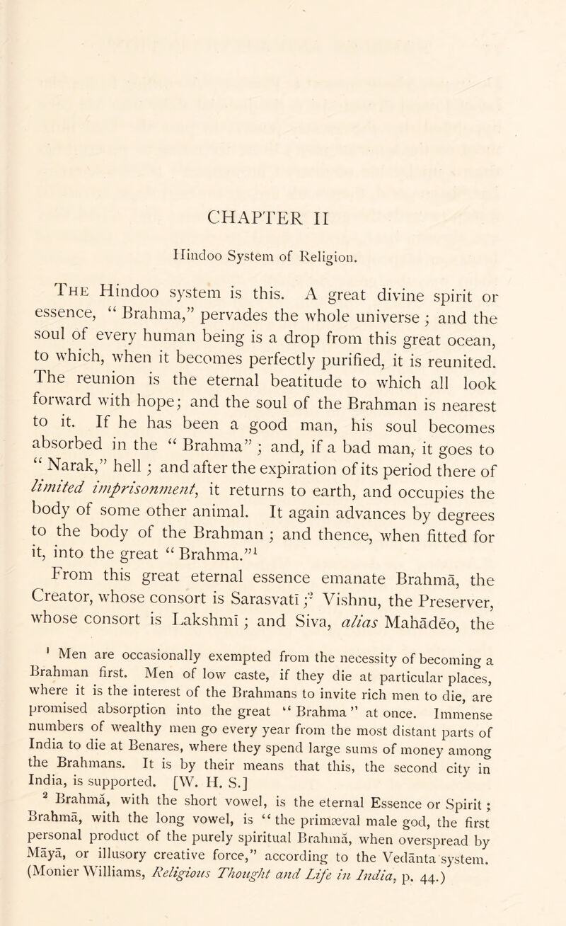 Hindoo System of Religion. The Hindoo system is this. A great divine spirit or essence, “ Brahma,” pervades the whole universe ; and the soul of every human being is a drop from this great ocean, to which, when it becomes perfectly purified, it is reunited. The reunion is the eternal beatitude to which all look foiward with hope; and the soul of the Brahman is nearest to it. If he has been a good man, his soul becomes absorbed in the “ Brahma” ; and, if a bad man, it goes to “ Narak,” hell; and after the expiration of its period there of limited imprisonment, it returns to earth, and occupies the body of some other animal. It again advances by degrees to the body of the Brahman ; and thence, when fitted for it, into the great “ Brahma.”^ From this great eternal essence emanate Brahma, the Creator, whose consort is Sarasvati Vishnu, the Preserver, whose consort is Lakshmi; and Siva, alias Mahadeo, the ' Men are occasionally exempted from the necessity of becoming a Lrahman first. Men of low caste, if they die at particular places, where it is the interest of the Brahmans to invite rich men to die, are promised absorption into the great “ Brahma ” at once. Immense numbers of wealthy men go every year from the most distant parts of India to die at Benares, where they spend large sums of money among the Brahmans. It is by their means that this, the second city in India, is supported. [W. H. S.] ^ Brahma, with the short vowel, is the eternal Essence or Spirit; Brahma, with the long vowel, is “ the primaeval male god, the first personal product of the purely spiritual Brahma, when overspread by Maya, or illusory creative force,” according to the Vedanta system. (Monier Williams, Religiotis Thought and Life in India, p. 44.)