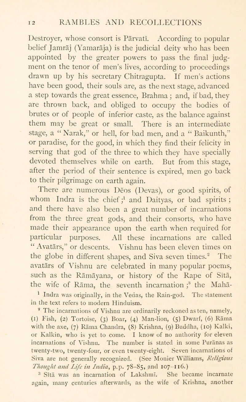 Destroyer, whose consort is Parvatl. According to popular belief Jamraj (YamarO'a) is the judicial deity who has been appointed by the greater powers to pass the final judg- ment on the tenor of men’s lives, according to proceedings drawn up by his secretary Chitragupta. If men’s actions have been good, their souls are, as the next stage, advanced a step towards the great essence, Brahma; and, if bad, they are thrown back, and obliged to occupy the bodies of brutes or of people of inferior caste, as the balance against them may be great or small. There is an intermediate sta^e, a “ Narak,” or hell, for bad men, and a “ Baikunth,” or paradise, for the good, in which they find their felicity in serving that god of the three to which they have specially devoted themselves while on earth. But from this stage, after the period of their sentence is expired, men go back to their pilgrimage on earth again. There are numerous Deos (Devas), or good spirits, of whom Indra is the chief and Daityas, or bad spirits ; and there have also been a great number of incarnations from the three great gods, and their consorts, who have made their appearance upon the earth when required for particular purposes. All these incarnations are called Avatars,” or descents. Vishnu has been eleven times on the globe in different shapes, and Siva seven times.' The avatars of Vishnu are celebrated in many popular poems, such as the Ramayana, or history of the Rape of Sita, the wife of Rama, the seventh incarnation f the MahV ^ Indra was originally, in the Vedas, the Rain-god. The statement in the text refers to modern Hinduism. The incarnations of Vishnu are ordinarily reckoned as ten, namely, (l) Fish, (2) Tortoise, (3) Boar, (4) Man-lion, (5) Dwarf, (6) Rama with the axe, (7) Rama Chandra, (8) Krishna, (9) Buddha, (10) Kalki, or Kalkin, who is yet to come. I know of no authority for eleven incarnations of Vishnu. The number is stated in some Puranas as twenty-two, twenty-four, or even twenty-eight. Seven incarnations of Siva are not generally recognized. (See Monier Williams, Religions Thought and Life in India^ p.p. 78-85, and 107-116.) Sita was an incarnation of LakshmI. She became incarnate again, many centuries afterwards, as the wife of Krishna, another