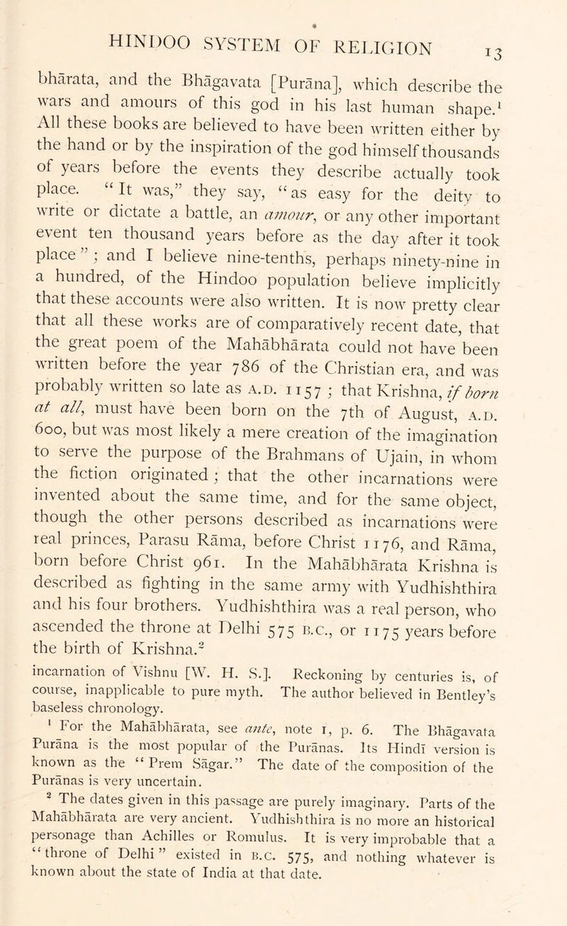 bhMata, and the Bhagavata [Purana], which describe the wars and amours of this god in his last human shaped All these books are believed to have been written either by the hand or by the inspiration of the god himself thousands of years before the events they describe actually took place. “It was,” they say, “as easy for the deity to write or dictate a battle, an amour, or any other important event ten thousand years before as the day after it took place ” ; and I believe nine-tenths, perhaps ninety-nine in a hundred, of the Hindoo population believe implicitly that these accounts were also written. It is now pretty clear that all these works are of comparatively recent date, that the great poem of the Mahabharata could not have been written before the year 786 of the Christian era, and was probably written so late as a.d. 1157; that Krishna, if born at all, must have been born on the 7th of August, a.d. 600, but was most likely a mere creation of the imagination to serve the purpose of the Brahmans of Ujain, in whom the fiction originated ; that the other incarnations were invented about the same time, and for the same object, though the other persons described as incarnations were real princes, Parasu Rama, before Christ 1176, and Rama, born before Christ 961. In the Mahabharata Krishna is described as fighting in the same army with Yudhishthira and his four brothers. Yudhishthira was a real person, who ascended the throne at Delhi 575 ts.c., or 1175 years before the birth of Krishna.^ incarnation of Vishnu [W. H. S.]. Reckoning by centuries is, of course, inapplicable to pure myth. The author believed in Bentley’s baseless chronology. ‘ For the Mahabharata, see ante, note i, p. 6. The Bhagavata Purana is the most popular of the Puranas. Its Hindi version is known as the Prem Sagar. ” The date of the composition of the Puranas is very uncertain. ^ The dates given in this passage are purely imaginary. Parts of the Mahabharata are very ancient. Yudhishthira is no more an historical personage than Achilles or Romulus. It is very improbable that a “throne of Delhi” existed in B.c. 575, and nothing whatever is known about the state of India at that date.