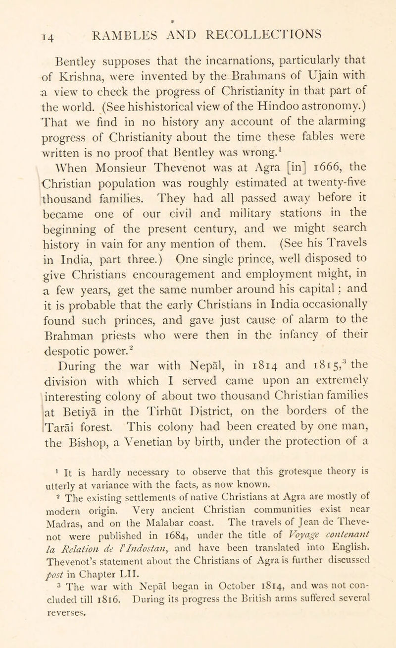 Bentley supposes that the incarnations, particularly that of Krishna, were invented by the Brahmans of Ujain with a view to check the progress of Christianity in that part of the world. (See his historical view of the Hindoo astronomy.) That we find in no history any account of the alarming progress of Christianity about the time these fables were written is no proof that Bentley was wrong. ‘ When Monsieur Thevenot was at Agra [in] 1666, the Christian population was roughly estimated at twenty-five thousand families. They had all passed away before it became one of our civil and military stations in the beginning of the present century, and we might search history in vain for any mention of them. (See his Travels in India, part three.) One single prince, well disposed to give Christians encouragement and employment might, in a few years, get the same number around his capital; and it is probable that the early Christians in India occasionally found such princes, and gave just cause of alarm to the Brahman priests who were then in the infancy of their despotic power.” During the war with Nepal, in 1814 and 1815,'^ the division with which I served came upon an extremely interesting colony of about two thousand Christian families at Betiya in the Tirhut District, on the borders of the Tarai forest. This colony had been created by one man, the Bishop, a Venetian by birth, under the protection of a ' It is hardly necessary to observe that this grotesque theory is utterly at variance with the facts, as now known. The existing settlements of native Christians at Agra are mostly of modern origin. Very ancient Christian communities exist near Madras, and on the Malabar coast. The travels of Jean de Theve- not were published in 1684, under the title of Voyage contenant la Relation de rindostan, and have been translated into English. Thevenot’s statement about the Christians of Agra is further discussed post in Chapter LII. 3 The war with Nepal began in October 1814, and was not con- cluded till 1816. During its progress the British arms suffered several reverses.