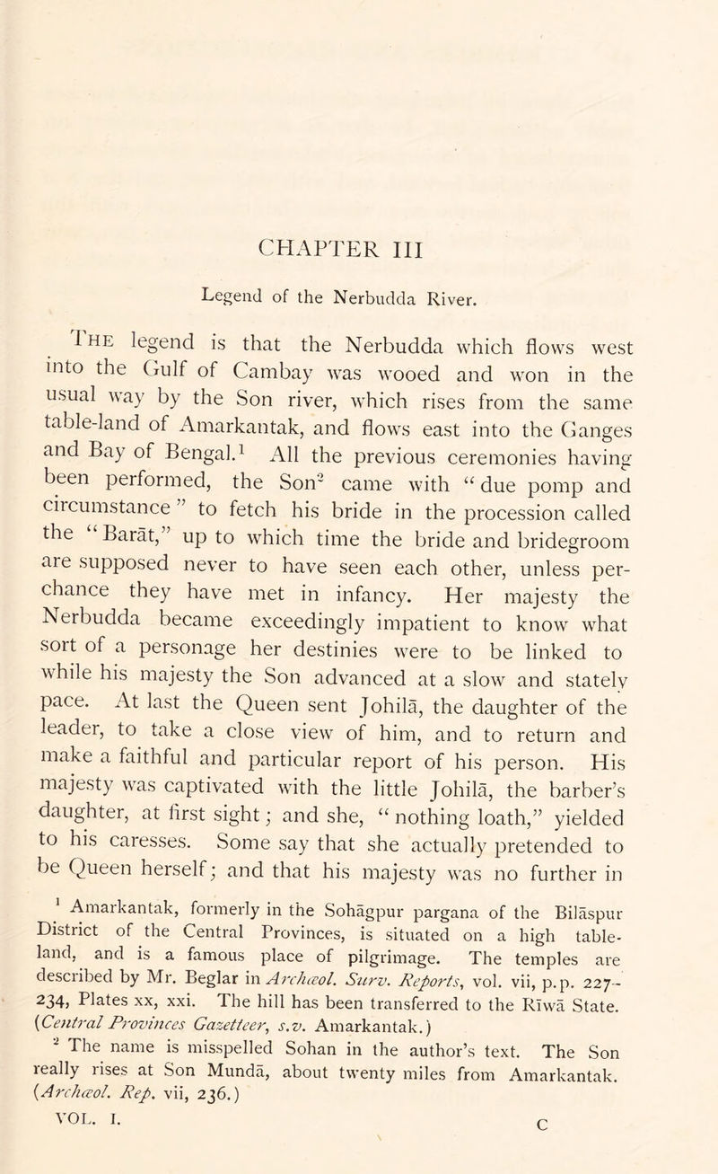 Legend of the Nerbudda River. The legend is that the Nerbudda which flows west into the Gulf of Cambay was wooed and won in the usual way by the Son river, which rises from the same table-land of Amarkantak, and flows east into the Ganges and Bay of Bengal.^ All the previous ceremonies having been performed, the Son came with due pomp and circumstance ” to fetch his bride in the procession called the Barat,” up to which time the bride and bridegroom are supposed never to have seen each other, unless per- chance they have met in infancy. Her majesty the Nerbudda became exceedingly impatient to know what sort of a personage her destinies were to be linked to while his majesty the Son advanced at a slow and stately pace. At last the Queen sent Johila, the daughter of the leader, to take a close view of him, and to return and make a faithful and particular report of his person. His majesty was captivated with the little Johila, the barber’s daughter, at first sight; and she, “ nothing loath,” yielded to his caresses. Some say that she actually pretended to be Queen herself; and that his majesty was no further in Amarkantak, formerly in the Sohagpur pargana of the Bilaspur District of the Central Provinces, is situated on a high table- land, and is a famous place of pilgrimage. The temples are desciibed by Mr. Beglar 'vl\ ArcJuvol. Surv. Reports, vol. vii, p.p. 227- ^34} Plates xx, xxi. The hill has been transferred to the Rivva State. {Central Provinces Gazetteer, s.v. Amarkantak.) The name is misspelled Sohan in the author’s text. The Son really rises at Son Munda, about twenty miles from Amarkantak. {Archasol. Rep. vii, 236.) VOL. I. C