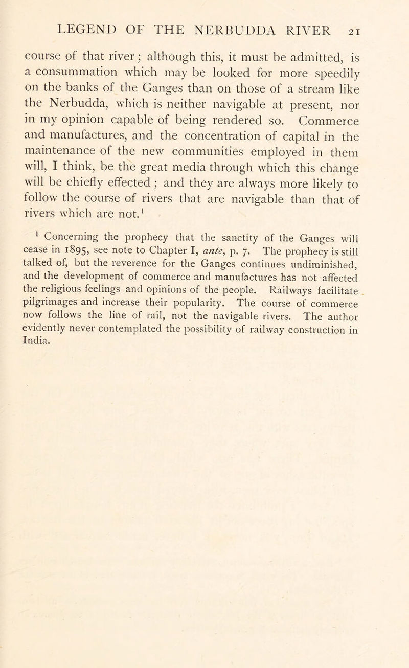 course of that river; although this, it must be admitted, is a consummation which may be looked for more speedily on the banks of the Ganges than on those of a stream like the Nerbudda, which is neither navigable at present, nor in my opinion capable of being rendered so. Commerce and manufactures, and the concentration of capital in the maintenance of the new communities employed in them will, I think, be the great media through which this change will be chiefly effected; and they are always more likely to follow the course of rivers that are navigable than that of rivers which are not. ^ 1 Concerning the prophecy that the sanctity of the Ganges will cease in 1895, see note to Chapter I, ante, p. 7. The prophecy is still talked of, but the reverence for the Ganges continues undiminished, and the development of commerce and manufactures has not affected the religious feelings and opinions of the people. Railways facilitate pilgrimages and increase their popularity. The course of commerce now follows the line of rail, not the navigable rivers. The author evidently never contemplated the possibility of railway construction in India.