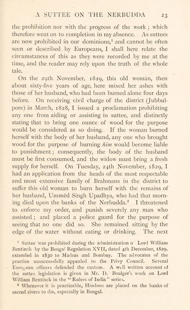 the prohibition nor with the progress of the work ; which therefore went on to completion in my absence. As suttees are now prohibited in our dominions/ and cannot be often seen or described by Europeans, I shall here relate the circumstances of this as they were recorded by me at the time, and the reader may rely upon the truth of the whole tale. On the 29th November, 1829, this old woman, then about sixty-five years of age, here mixed her ashes with those of her husband, who had been burned alone four days before. On receiving civil charge of the district (Jubbul- pore) in March, 1828, I issued a proclamation prohibiting any one from aiding or assisting in suttee, and distinctly stating that to bring one ounce of wood for the purpose would be considered as so doing. If the woman burned herself with the body of her husband, any one who brought wood for the purpose of burning hwi would become liable to punishment; consequently, the body of the husband must be first consumed, and the widow must bring a fresh supply for herself. On Tuesday, 24th November, 1829, I had an application from the heads of the most respectable and most extensive family of Brahmans in the district to suffer this old woman to burn herself with the remains of her husband, Ummed Singh Upadhya, who had that morn- ing died upon the banks of the Nerbudda.^ I threatened to enforce my order, and punish severely any man who assisted ; and placed a police guard for the purpose of seeing that no one did so. She remained sitting by the edge of the water without eating or drinking. The next ' vSuttee was prohibited during the administration o Lord William Bentinck by the Bengal Regulation XVII, dated 4th December, 1829, extended in 1830 to Madras and Bombay. The advocates of the practice unsuccessfully appealed to the Privy Council. Several European officers defended the custom. A u^cll written account of the suttee legislation is given in Mr. D. Boulger’s work on Lord William Bentinck in the “ Rulers of India ” series. ^ Whenever it is practicable, Hindoos are placed on the banks of sacred rivers to die, especially in Bengal.