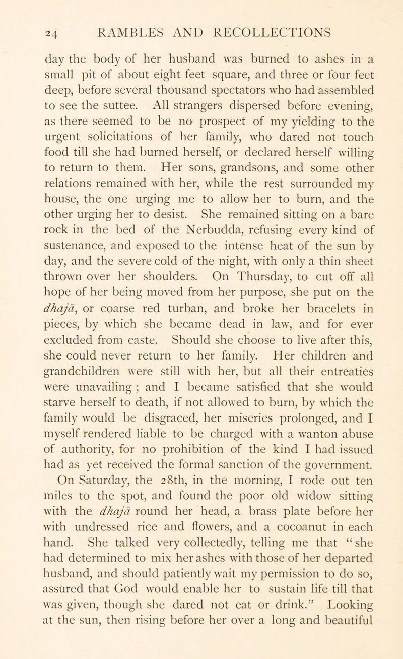 day the body of her husband was burned to ashes in a small pit of about eight feet square, and three or four feet deep, before several thousand spectators who had assembled to see the suttee. All strangers dispersed before evening, as there seemed to be no prospect of my yielding to the urgent solicitations of her family, who dared not touch food till she had burned herself, or declared herself willing to return to them. Her sons, grandsons, and some other relations remained with her, while the rest surrounded my house, the one urging me to allow her to burn, and the other urging her to desist. She remained sitting on a bare rock in the bed of the Nerbudda, refusing every kind of sustenance, and exposed to the intense heat of the sun by day, and the severe cold of the night, with only a thin sheet thrown over her shoulders. On Thursday, to cut off all hope of her being moved from her purpose, she put on the dhaja, or coarse red turban, and broke her bracelets in pieces, by which she became dead in law, and for ever excluded from caste. Should she choose to live after this, she could never return to her family. Her children and grandchildren were still with her, but all their entreaties were unavailing; and I became satisfied that she would starve herself to death, if not allowed to burn, by which the family would be disgraced, her miseries prolonged, and I myself rendered liable to be charged with a wanton abuse of authority, for no prohibition of the kind I had issued had as yet received the formal sanction of the government. On Saturday, the 28th, in the morning, I rode out ten miles to the spot, and found the poor old widow sitting with the dhajd round her head, a brass plate before her with undressed rice and flowers, and a cocoanut in each hand. She talked very collectedly, telling me that “she had determined to mix her ashes with those of her departed husband, and should patiently wait my permission to do so, assured that Ood would enable her to sustain life till that was given, though she dared not eat or drink.” Looking at the sun, then rising before her over a long and beautiful