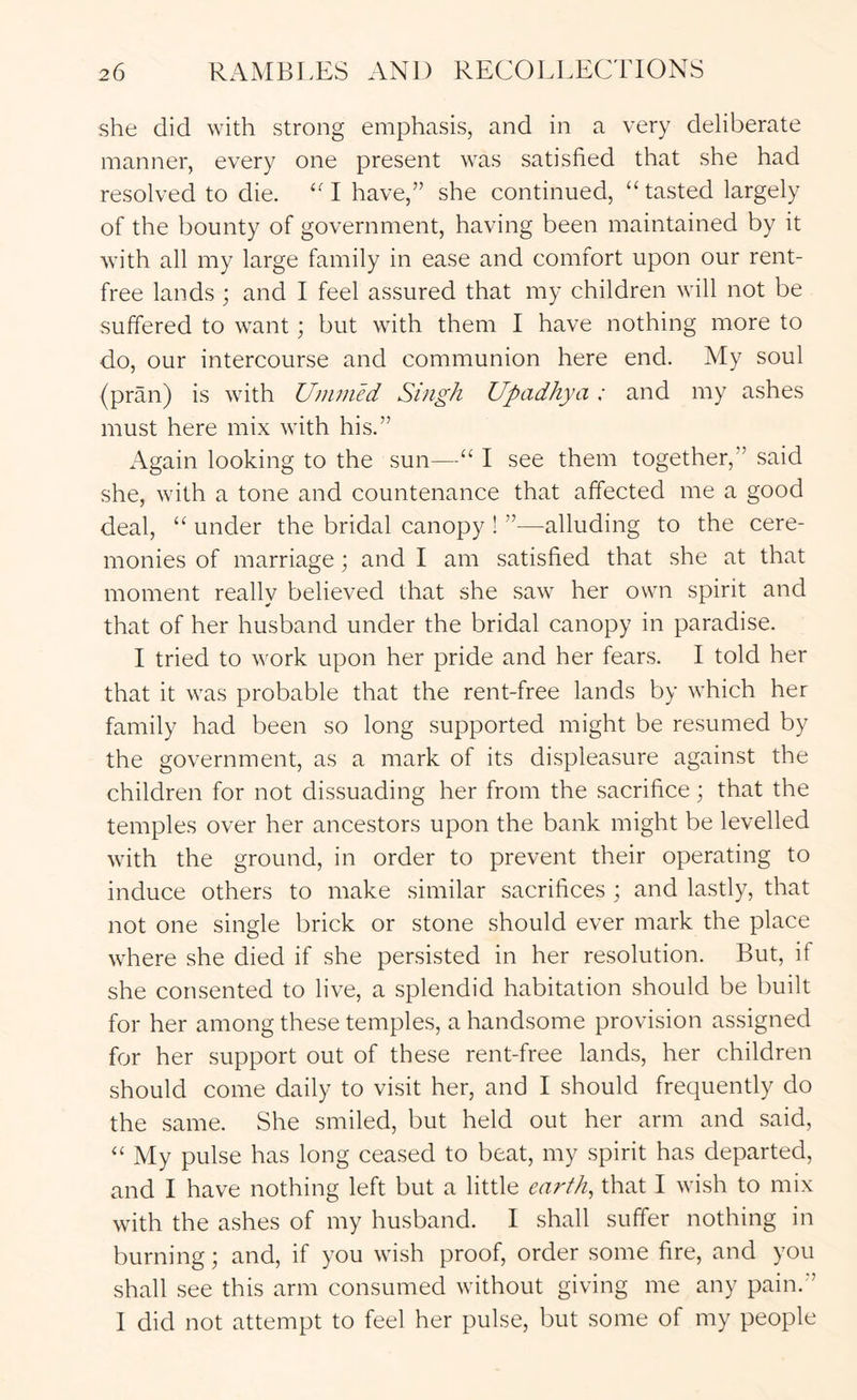 she did with strong emphasis, and in a very deliberate manner, every one present was satisfied that she had resolved to die. “I have,” she continued, “tasted largely of the bounty of government, having been maintained by it with all my large family in ease and comfort upon our rent- free lands ; and I feel assured that my children will not be suffered to want; but with them I have nothing more to do, our intercourse and communion here end. My soul (pran) is with Uninied Singh Upadhya: and my ashes must here mix with his.” Again looking to the sun—“ I see them together,” said she, with a tone and countenance that affected me a good deal, “ under the bridal canopy ! ”—alluding to the cere- monies of marriage; and I am satisfied that she at that moment really believed that she saw her own spirit and that of her husband under the bridal canopy in paradise. I tried to work upon her pride and her fears. I told her that it was probable that the rent-free lands by which her family had been so long supported might be resumed by the government, as a mark of its displeasure against the children for not dissuading her from the sacrifice; that the temples over her ancestors upon the bank might be levelled with the ground, in order to prevent their operating to induce others to make similar sacrifices ; and lastly, that not one single brick or stone should ever mark the place where she died if she persisted in her resolution. But, if she consented to live, a splendid habitation should be built for her among these temples, a handsome provision assigned for her support out of these rent-free lands, her children should come daily to visit her, and I should frequently do the same. She smiled, but held out her arm and said, “ My pulse has long ceased to beat, my spirit has departed, and I have nothing left but a little earthy that I wish to mix with the ashes of my husband. I .shall suffer nothing in burning; and, if you wish proof, order some fire, and you shall see this arm consumed without giving me any pain.” I did not attempt to feel her pulse, but some of my people
