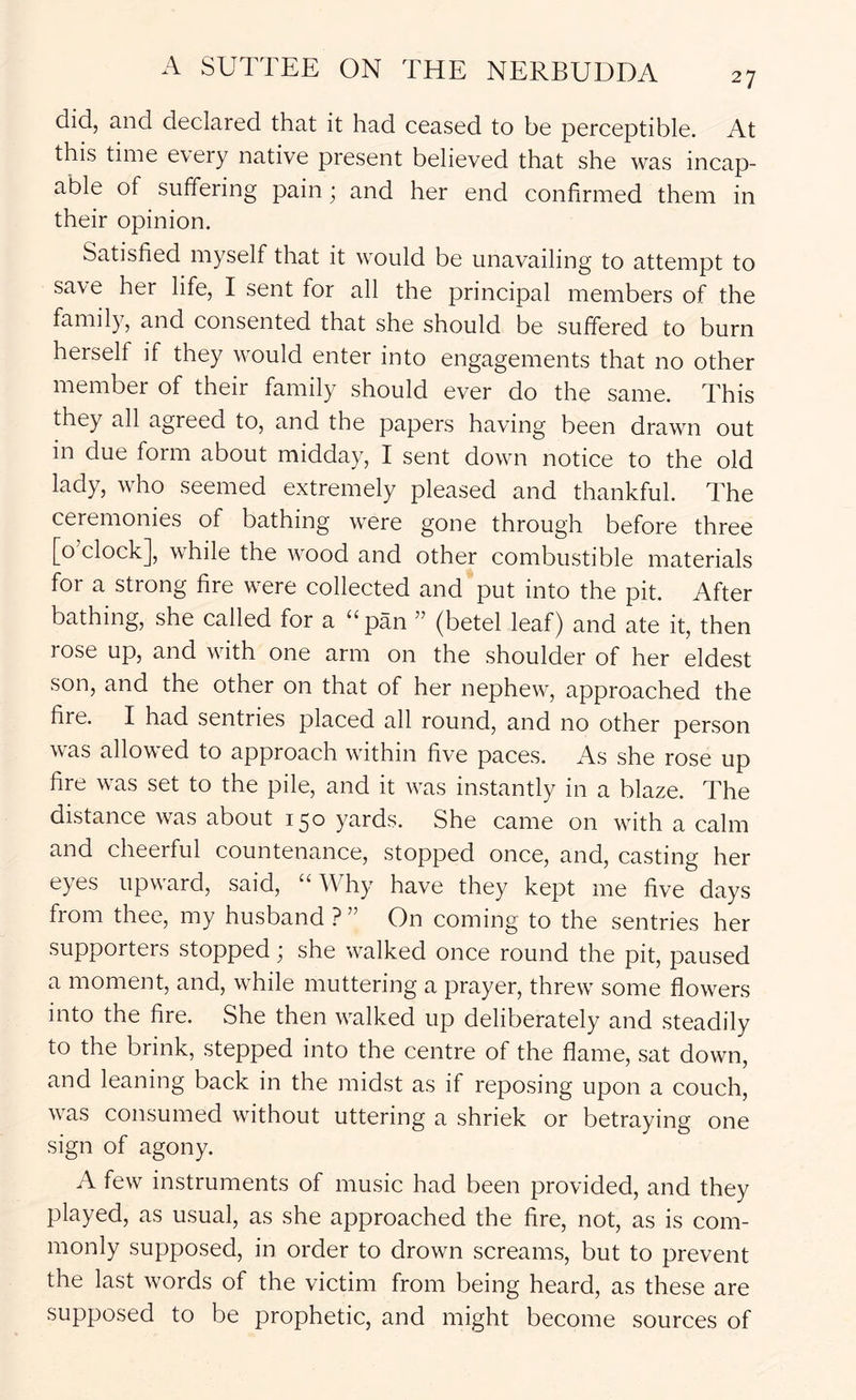 27 did, and declared that it had ceased to be perceptible. At this time every native present believed that she was incap- able of suffering pain; and her end confirmed them in their opinion. Satisfied myself that it would be unavailing to attempt to save her life, I sent for all the principal members of the family, and consented that she should be suffered to burn herself if they would enter into engagements that no other member of their family should ever do the same. This they all agreed to, and the papers having been drawn out in due form about midday, I sent down notice to the old lady, who seemed extremely pleased and thankful. The ceremonies of bathing were gone through before three [o’clock], while the wood and other combustible materials for a strong fire were collected and put into the pit. After bathing, she called for a “pan ” (betel leaf) and ate it, then rose up, and with one arm on the shoulder of her eldest son, and the other on that of her nephew, approached the fire. I had sentries placed all round, and no other person was allowed to approach within five paces. As she rose up fire was set to the pile, and it was instantly in a blaze. The distance was about 150 yards. She came on with a calm and cheerful countenance, stopped once, and, casting her eyes upward, said, “Why have they kept me five days from thee, my husband ? ” On coming to the sentries her supporters stopped; she walked once round the pit, paused a moment, and, while muttering a prayer, threw some flowers into the fire. She then walked up deliberately and steadily to the brink, stepped into the centre of the flame, sat down, and leaning back in the midst as if reposing upon a couch, was consumed without uttering a shriek or betraying one sign of agony. A few instruments of music had been provided, and they played, as usual, as she approached the fire, not, as is com- monly supposed, in order to drown screams, but to prevent the last words of the victim from being heard, as these are supposed to be prophetic, and might become sources of