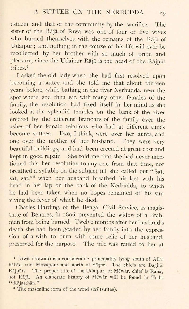 esteem and that of the community by the sacrifice. The sister of the Raja of Riwa was one of four or five wives who burned themselves with the remains of the Raja of Udaipur; and nothing in the course of his life will ever be recollected by her brother with so much of pride and pleasure, since the Udaipur Raja is the head of the Rajput tribes,* I asked the old lady when she had first resolved upon becoming a suttee, and she told me that about thirteen years before, while bathing in the river Nerbudda, near the spot where she then sat, with many other females of the family, the resolution had fixed itself in her mind as she looked at the splendid temples on the bank of the river erected by the different branches of the family over the ashes of her female relations who had at different times become suttees. Two, I think, were over her aunts, and one over the mother of her husband. They were very beautiful buildings, and had been erected at great cost and kept in good repair. She told me that she had never men- tioned this her resolution to any one from that time, nor breathed a syllable on the subject till she called out “ Sat, sat, sat,”' when her husband breathed his last with his head in her lap on the bank of the Nerbudda, to which he had been taken when no hopes remained of his sur- viving the fever of which he died. Charles Harding, of the Bengal Civil Service, as magis- trate of Benares, in 1806 prevented the widow of a Brah- man from being burned. Twelve months after her husband’s death she had been goaded by her family into the expres- sion of a wish to burn with some relic of her husband, preserved for the purpose. The pile was raised to her at ^ Rivva (Rewah) is a considerable jDrincipality lying south of Alla- liabad and Mirzapore and north of Sagar. The chiefs are Baghel Rajputs. The proper title of the Udaipur, or Mewar, chief is Rana, not Raja. An elaborate history of Mewar will be found in Tod’s “ Rajasthan.” ^ The masculine form of the word satT (suttee).