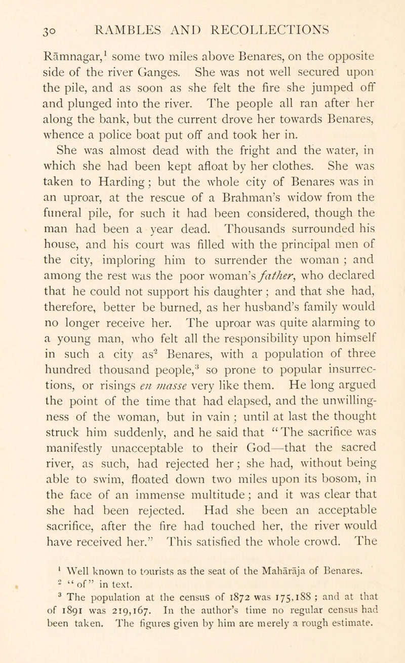Ramnagar/ some two miles above Benares, on the opposite side of the river Ganges. She was not well secured upon the pile, and as soon as she felt the fire she jumped olT and plunged into the river. The people all ran after her along the bank, but the current drove her towards Benares, whence a police boat put off and took her in. She was almost dead with the fright and the water, in which she had been kept afloat by her clothes. She was taken to Harding; but the whole city of Benares was in an uproar, at the rescue of a Brahman’s widow from the funeral pile, for such it had been considered, though the man had been a year dead. Thousands surrounded his house, and his court was filled with the principal men of the city, imploring him to surrender the woman ; and among the rest was the poor woman’s father^ who declared that he could not support his daughter; and that she had, therefore, better be burned, as her husband’s family would no longer receive her. The uproar was quite alarming to a young man, who felt all the responsibility upon himself in such a city as* Benares, with a population of three hundred thou.sand people,’^ so prone to popular insurrec- tion.s, or risings eii masse very like them. He long argued the point of the time that had elapsed, and the unwilling- ness of the woman, but in vain ; until at last the thought struck him suddenly, and he said that “ The sacrifice was manifestly unacceptable to their God—that the sacred river, as such, had rejected her; she had, without being able to swim, floated down two miles upon its bosom, in the face of an immense multitude; and it was clear that she had been rejected. Had she been an acceptable sacrifice, after the fire had touched her, the river would have received her.” This satisfied the whole crowd. The ' Well known to tourist.s as the seat of the Maharaja of Benares. “ “ of” in text. ® The population at the census of 1872 was 175,188 ; and at that of 1891 was 219,167. In the author’s time no regular census had been taken. The figures given by him are merely a rough estimate.