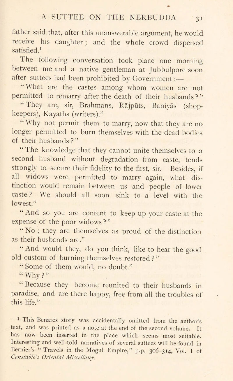 father said that, after this unanswerable argument, he would receive his daughter; and the whole crowd dispersed satisfied.* The following conversation took place one morning between me and a native gentleman at Jubbulpore soon after suttees had been prohibited by Government:—■ “What are the castes among whom women are not permitted to remarry after the death of their husbands ? ’’ “ They are, sir. Brahmans, Rajputs, Baniyas (shop- keepers), Kayaths (writers).” “Why not permit them to marry, now that they are no longer permitted to burn themselves with the dead bodies of their husbands ? ” “The knowledge that they cannot unite themselves to a second husband without degradation from caste, tends strongly to secure their fidelity to the first, sir. Besides, if all widows were permitted to marry again, what dis- tinction would remain between us and people of lower caste ? We should all soon sink to a level with the lowest.” “ And so you are content to keep up your caste at the expense of the poor widows?” “ No ; they are themselves as proud of the distinction as their husbands are.” “ And would they, do you think, like to hear the good old custom of burning themselves restored ? ” “Some of them would, no doubt.” “Why?” “ Because they become reunited to their husbands in paradise, and are there happy, free from all the troubles of this life.” ^ This Benares story was accidentally omitted from the author’s text, and was printed as a note at the end of the second volume. It has now been inserted in the place which seems most suitable. Interesting and well-told narratives of several suttees will be found in Bernier’s “Travels in the Mogul Empire,” p.p. 306-314, Vol. I of Constable's Oriental Miscel/anf.