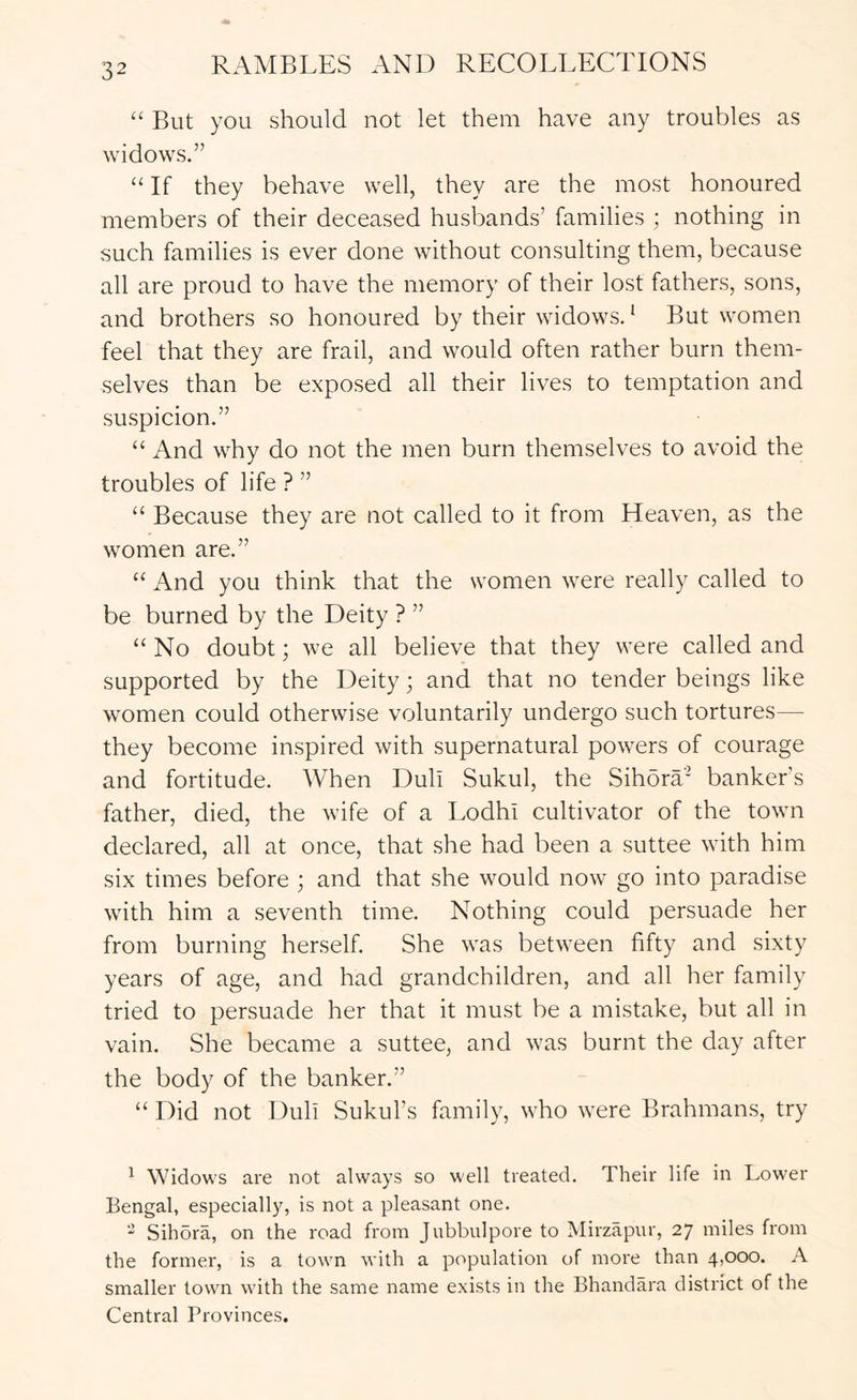 “ But you should not let them have any troubles as widows.” “ If they behave well, they are the most honoured members of their deceased husbands’ families ; nothing in such families is ever done without consulting them, because all are proud to have the memory of their lost fathers, sons, and brothers so honoured by their widows. * But women feel that they are frail, and would often rather burn them- selves than be exposed all their lives to temptation and suspicion.” “ And why do not the men burn themselves to avoid the troubles of life ? ” “ Because they are not called to it from Heaven, as the women are.” “ And you think that the women were really called to be burned by the Deity ? ” “No doubt; we all believe that they were called and supported by the Deity; and that no tender beings like women could otherwise voluntarily undergo such tortures— they become inspired with supernatural powers of courage and fortitude. When Dull Sukul, the Sihora’ banker’s father, died, the wife of a EodhI cultivator of the town declared, all at once, that she had been a suttee with him six times before ; and that she would now go into paradise with him a seventh time. Nothing could persuade her from burning herself. She was between fifty and sixty years of age, and had grandchildren, and all her family tried to persuade her that it must be a mistake, but all in vain. She became a suttee, and was burnt the day after the body of the banker.” “ Did not Dull Sukul’s family, who were Brahmans, try ^ Widows are not always so well treated. Their life in Lower Bengal, especially, is not a pleasant one. Sihora, on the road from Jubbulpore to Mirzapur, 27 miles from the former, is a town with a population of more than 4,000. A smaller town with the same name exists in the Bhandara district of the Central Provinces.