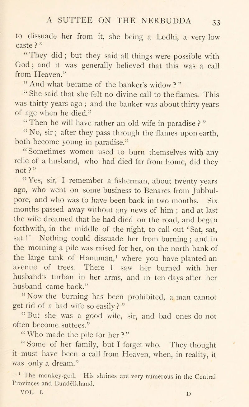 to dissuade her from it, she being a Lodhi, a very low caste ? ” “ They did; but they said all things were possible with God; and it was generally believed that this was a call from Heaven.” “ And what became of the banker’s widow ? ” “ She said that she felt no divine call to the flames. This was thirty years ago ; and the banker was about thirty years of age when he died.” Then he will have rather an old wife in paradise ? ” ‘‘No, sir ; after they pass through the flames upon earth, both become young in paradise.” “ Sometimes women used to burn themselves with any relic of a husband, who had died far from home, did they not ? ” “ Yes, sir, I remember a fisherman, about twenty years ago, who went on some business to Benares from Jubbul- pore, and who was to have been back in two months. Six months passed away without any news of him ; and at last the wife dreamed that he had died on the road, and began forthwith, in the middle of the night, to call out ‘ Sat, sat, sat!’ Nothing could dissuade her from burning; and in the morning a pile was raised for her, on the north bank of the large tank of Hanuman,^ where you have planted an avenue of trees. There I saw her burned with her husband’s turban in her arms, and in ten days after her husband came back.” “ Now the burning has been prohibited, a man cannot get rid of a bad wife so easily ? ” “ But she was a good wife, sir, and bad ones do not often become suttees.” “ Who made the pile for her ?” “ Some of her family, but I forget who. They thought it must have been a call from Heaven, when, in reality, it was only a dream.” ' The monkey-god. His shrines are very numerous in the Central Provinces and Eundelkhand. VOL. I. D