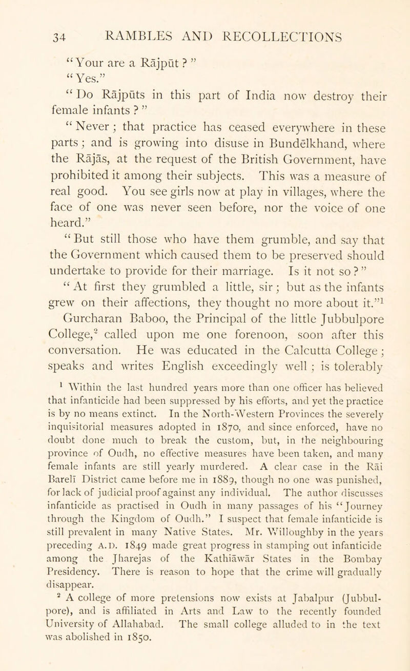 “Your are a Rajput ? ” “Yes.” “ Do Rajpats in this part of India now destroy their female infants ? ” “Never; that practice has ceased everywhere in these parts; and is growing into disuse in Bundelkhand, where the Rajas, at the request of the British Government, have prohibited it among their subjects. This was a measure of real good. You see girls now at play in villages, where the face of one was never seen before, nor the voice of one heard.” “ But still those who have them grumble, and say that the Government which caused them to be preserved should undertake to provide for their marriage. Is it not so?” “ At first they grumbled a little, sir; but as the infants grew on their alTections, they thought no more about it.”^ Gurcharan Baboo, the Principal of the little Jubbulpore College,' called upon me one forenoon, soon after this conversation. He was educated in the Calcutta College ; speaks and writes English exceedingly well ; is tolerably * Within the last hundred years more than one officer has believed that infanticide had been suppressed by his efforts, and yet the practice is by no means extinct. In the North-Western Provinces the severely inquisitorial measures adopted in 1870, and since enforced, have no doubt done much to break the custom, but, in the neighbouring province of Oudh, no effective measures have been taken, and many female infants are still yearly murdered. A clear case in the Rai Bareli District came before me in 1889, though no one was punished, for lack of judicial proof against any individual. The author discusses infanticide as practised in Oudh in many passages of his through the Kingdom of Oudh.” I suspect that female infanticide is still prevalent in many Native States. Mr. Vvhlloughby in the years preceding A.D. 1849 made great progress in stamping out infanticide among the Jharejas of the Kathiawar States in the Bombay Presidency. There is reason to hope that the crime will gradually disappear. ^ A college of more pretensions now exists at Jabalpur (Jubbul- pore), and is affiliated in Arts and Law to the recently founded University of Allahabad. The small college alluded to in the text was abolished in 1850.