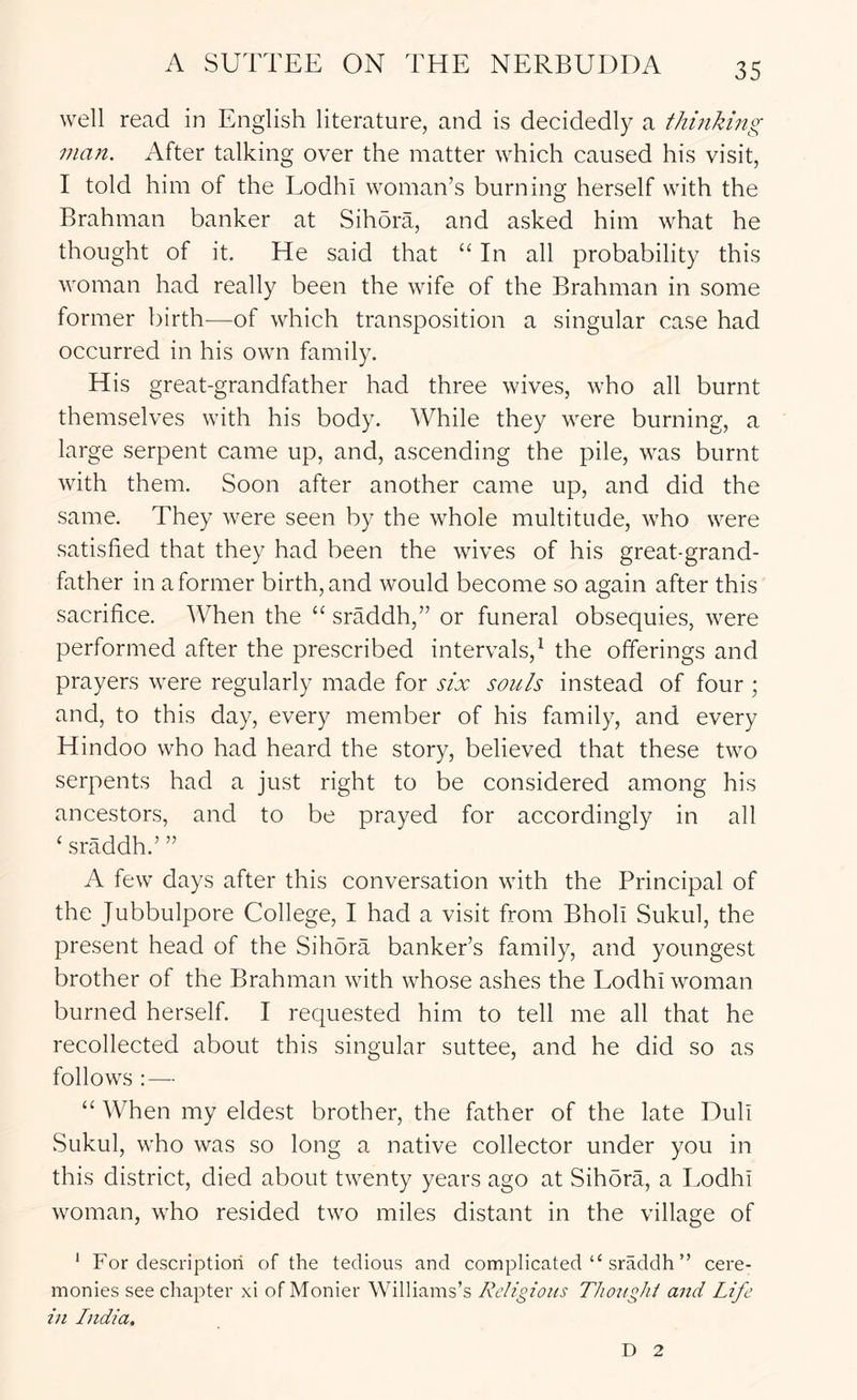 well read in English literature, and is decidedly a thinking man. After talking over the matter which caused his visit, I told him of the Lodhi woman’s burning herself with the Brahman banker at Sihora, and asked him what he thought of it. He said that “ In all probability this woman had really been the wife of the Brahman in some former birth—of which transposition a singular case had occurred in his own family. His great-grandfather had three wives, who all burnt themselves with his body. While they were burning, a large serpent came up, and, ascending the pile, was burnt with them. Soon after another came up, and did the same. They were seen by the whole multitude, who were satisfied that they had been the wives of his great-grand- father in a former birth, and would become so again after this sacrifice. When the sraddh,” or funeral obsequies, were performed after the prescribed intervals,^ the offerings and prayers were regularly made for six souls instead of four ; and, to this day, every member of his family, and every Hindoo who had heard the story, believed that these two serpents had a just right to be considered among his ancestors, and to be prayed for accordingly in all ‘ sraddh.’ ” A few days after this conversation with the Principal of the Jubbulpore College, I had a visit from Bholi Sukul, the present head of the Sihora banker’s family, and youngest brother of the Brahman with whose ashes the Lodhi woman burned herself. I requested him to tell me all that he recollected about this singular suttee, and he did so as follows :— “ When my eldest brother, the father of the late Dull Sukul, who was so long a native collector under you in this district, died about twenty years ago at Sihora, a Lodhi woman, who resided two miles distant in the village of ‘ For description of the tedious and complicated “ sraddh ” cere- monies see chapter xi of Monier Williams’s Religious TJioughl and Life in India. D 2