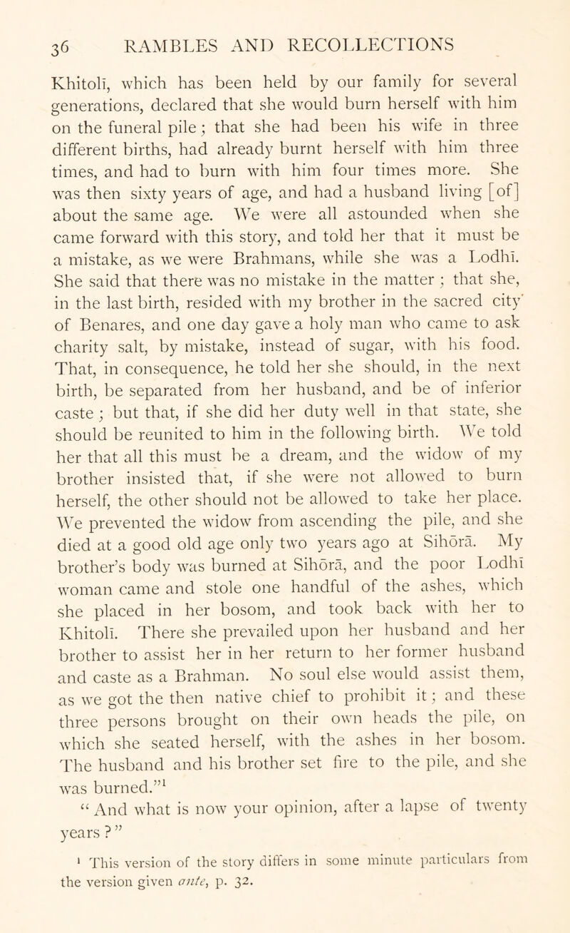 Khitoli, which has been held by our family for several generations, declared that she would burn herself with him on the funeral pile ; that she had been his wife in three different births, had already burnt herself with him three times, and had to burn with him four times more. She was then sixty years of age, and had a husband living [of] about the same age. We were all astounded when she came forward with this story, and told her that it must be a mistake, as we were Brahmans, while she was a Lodhi. She said that there was no mistake in the matter ; that she, in the last birth, resided with my brother in the sacred city' of Benares, and one day gave a holy man who came to ask charity salt, by mistake, instead of sugar, with his food. That, in consequence, he told her she should, in the next birth, be separated from her husband, and be of inferior caste ; but that, if she did her duty well in that state, she should be reunited to him in the following birth. We told her that all this must be a dream, and the widow of my brother insisted that, if she were not allowed to burn herself, the other should not be allowed to take her place. We prevented the widow from ascending the pile, and she died at a good old age only two years ago at Sihora. My brother’s body was burned at Sihora, and the poor Lodhi woman came and stole one handful of the ashes, which she placed in her bosom, and took back with her to Khitoli. There she prevailed upon her husband and her brother to assist her in her return to her former husband and caste as a Brahman. No soul else would assist them, as we got the then native chief to prohibit it; and these three persons brought on their own heads the pile, on which she seated herself, with the ashes in her bosom. The husband and his brother set fire to the pile, and she was burned.”^ “ And what is now your opinion, after a lapse of twenty years ? ” * This version of the story differs in some minute particulars from the version given ante, p. 32.
