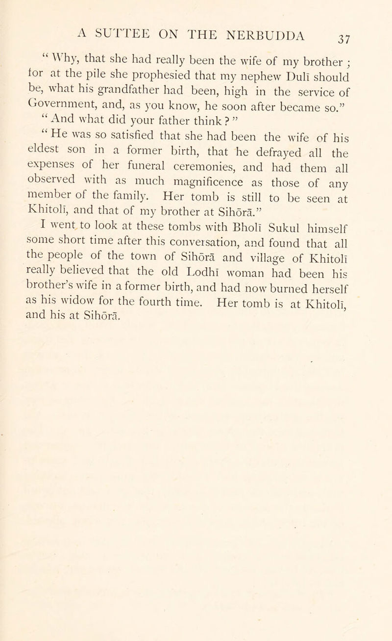 37 “ Why, that she had really been the wife of my brother ; lor at the pile she prophesied that my nephew Dull should be, what his grandfather had been, high in the service of Government, and, as you know, he soon after became so.” “ And what did your father think ? ” “ He was so satisfied that she had been the wife of his eldest son in a former birth, that he defrayed all the expenses of her funeral ceremonies, and had them all observed with as much magnificence as those of any member of the family. Her tomb is still to be seen at Khitoli, and that of my brother at Sihora.” I went to look at these tombs with Bholl Sukul himself some short time after this conversation, and found that all the people of the town of Sihora and village of Khitoli really believed that the old Lodhi woman had been his brother s wife in a former birth, and had now burned herself as his widow for the fourth time. Her tomb is at Khitoli, and his at Sihora.