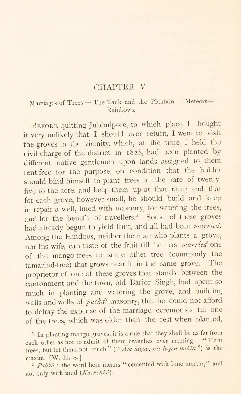 ]VIcirricig6S of TrcGS — Tho Ttinlc 3.ncl the Pltintiiin IMctsors Rainbows. Before quitting Jubbulpore, to which place I thought it very unlikely that I should ever return, I went to visit the groves in the vicinity, which, at the time I held the civil charge of the district in 1828, had been planted by different native gentlemen upon lands assigned to them rent-free for the purpose, on condition that the holder should bind himself to plant trees at the rate of twenty- five to the acre, and keep them up at that rate; and that for each grove, however small, he should build and keep in repair a well, lined with masonry, for watering the trees, and for the benefit of travellers.^ Some of these groves had already begun to yield fruit, and all had been married. Among the Hindoos, neither the man who plants a grove, nor his wife, can taste of the fruit till he has married one of the mango-trees to some other tree (commonly the tamarind-tree) that grows near it in the same grove. The proprietor of one of these groves that stands between the cantonment and the town, old Barjor Singh, had spent so much in planting and watering the grove, and building walls and wells of puckar masonry, that he could not afford to defray the expense of the marriage ceremonies till one of the trees, which was older than the rest when planted, 1 In planting mango groves, it is a rule that they shall be as far from each other as not to admit of their_branches ever meeting. “ Plant trees, but let them not touch ” (“ lagao, nis lagen nahin ”) is the maxim. [W. H. S.] Fakkd ; the word here means “cemented with lime mortar,” and not only with mud {Kachchhd).