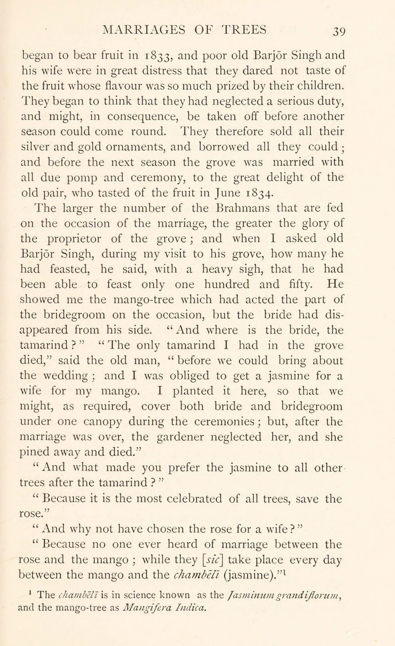 began to bear fruit in 1833, and poor old Barjor Singh and his wife were in great distress that they dared not taste of the fruit whose flavour was so much prized by their children. They began to think that they had neglected a serious duty, and might, in consequence, be taken off before another season could come round. They therefore sold all their silver and gold ornaments, and borrowed all they could ■ and before the next season the grove was married with all due pomp and ceremony, to the great delight of the old pair, who tasted of the fruit in June 1834. The larger the number of the Brahmans that are fed on the occasion of the marriage, the greater the glory of the proprietor of the grove; and when I asked old Barjor Singh, during my visit to his grove, how many he had feasted, he said, wath a heavy sigh, that he had been able to feast only one hundred and fifty. He showed me the mango-tree which had acted the part of the bridegroom on the occasion, but the bride had dis- appeared from his side. “ And where is the bride, the tamarind ? ” “ The only tamarind I had in the grove died,” said the old man, “ before we could bring about the wedding ; and I was obliged to get a jasmine for a wife for my mango. I planted it here, so that we might, as required, cover both bride and bridegroom under one canopy during the ceremonies; but, after the marriage was over, the gardener neglected her, and she pined away and died.” “ And what made you prefer the jasmine to all other trees after the tamarind ? ” “ Because it is the most celebrated of all trees, save the rose.” “ And why not have chosen the rose for a wife ? ” “ Because no one ever heard of marriage betw^een the rose and the mango ; while they \sic\ take place every day between the mango and the chambeii (jasmine).”^ * The chambeii h in science known as the /asminumgrandijiorum, and the mango-tree as Alangifera Indica.