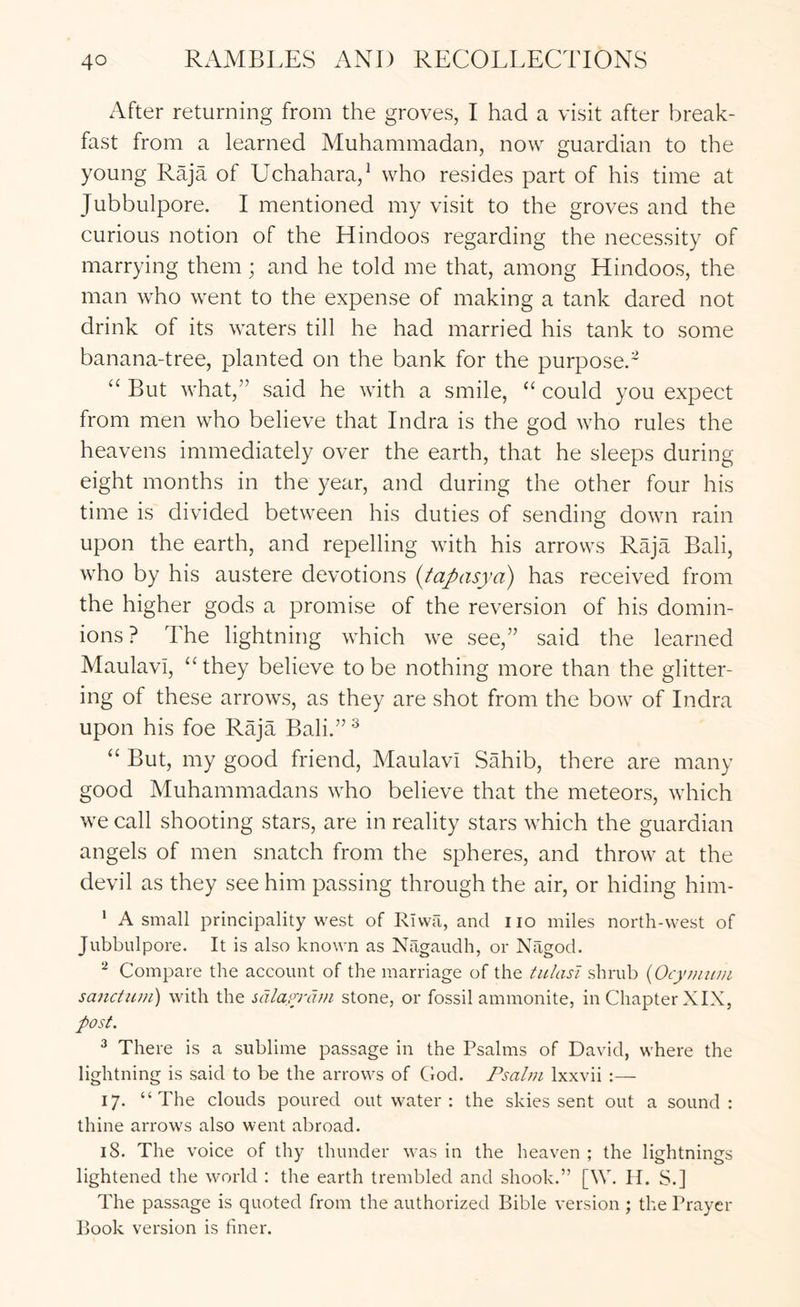 After returning from the groves, I had a visit after break- fast from a learned Muhammadan, now guardian to the young Raja of Uchahara,^ who resides part of his time at Jubbulpore. I mentioned my visit to the groves and the curious notion of the Hindoos regarding the necessity of marrying them; and he told me that, among Hindoos, the man who went to the expense of making a tank dared not drink of its waters till he had married his tank to some banana-tree, planted on the bank for the purpose.- “ But what,” said he with a smile, “ could you expect from men who believe that Indra is the god who rules the heavens immediately over the earth, that he sleeps during eight months in the year, and during the other four his time is divided between his duties of sending down rain upon the earth, and repelling with his arrows Raja Bali, who by his austere devotions {tapasya) has received from the higher gods a promise of the reversion of his domin- ions? The lightning which we see,” said the learned Maulavi, they believe to be nothing more than the glitter- ing of these arrows, as they are shot from the bow of Indra upon his foe Raja Bali.” ® “ But, my good friend, Maulavi Sahib, there are many good Muhammadans who believe that the meteors, which we call shooting stars, are in reality stars which the guardian angels of men snatch from the spheres, and throw at the devil as they see him passing through the air, or hiding him- * A small principality west of Rlwa, and no miles north-west of Jubbulpore. It is also known as Nilgaudh, or Nilgod. ^ Compare the account of the marriage of the tulasi shrub {Ocynium sanctum) with the salayrdm stone, or fossil ammonite, in Chapter XIX, post. ^ There is a sublime passage in the Psalms of David, where the lightning is said to be the arrows of God. Psalm Ixxvii :— 17. “The clouds poured out water : the skies sent out a sound: thine arrows also went abroad. 18. The voice of thy thunder was in the heaven ; the lightnings lightened the world : the earth trembled and shook.” [\V. II. S.] The passage is quoted from the authorized Bible version ; the Prayer Book version is finer.