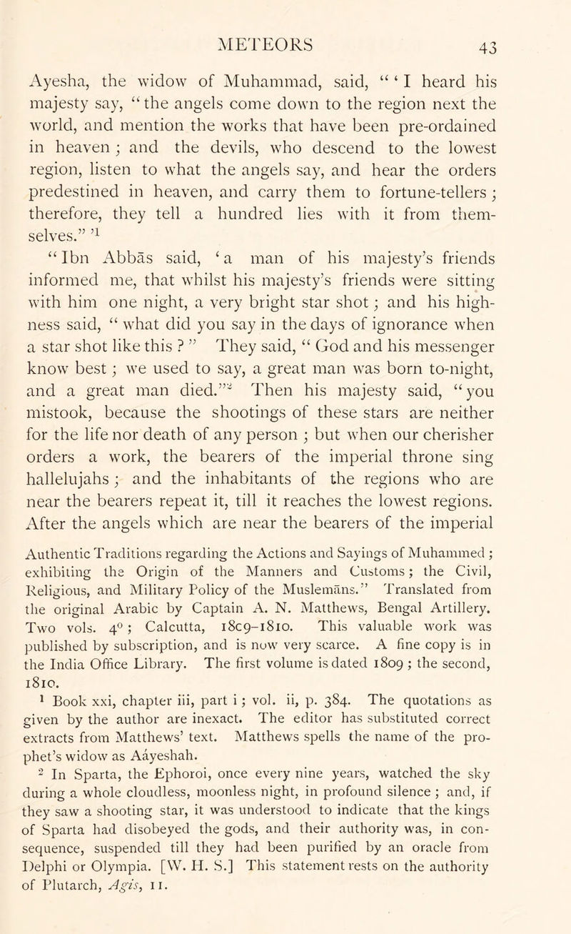 Ayesha, the widow of Muhammad, said, “ ‘ I heard his majesty say, ‘‘ the angels come down to the region next the world, and mention the works that have been pre-ordained in heaven ; and the devils, who descend to the lowest region, listen to what the angels say, and hear the orders predestined in heaven, and carry them to fortune-tellers ; therefore, they tell a hundred lies with it from them- selves.” “ Ibn Abbas said, ‘ a man of his majesty’s friends informed me, that whilst his majesty’s friends were sitting with him one night, a very bright star shot; and his high- ness said, “ what did you say in the days of ignorance when a star shot like this ? ” They said, “ God and his messenger know best; we used to say, a great man was born to-night, and a great man died.”^ Then his majesty said, “ you mistook, because the shootings of these stars are neither for the life nor death of any person ; but when our cherisher orders a work, the bearers of the imperial throne sing hallelujahs ; and the inhabitants of the regions who are near the bearers repeat it, till it reaches the lowest regions. After the angels which are near the bearers of the imperial Authentic Traditions regarding the Actions and Sayings of Muhammed ; exhibiting the Origin of the Manners and Customs; the Civil, Religious, and Military Policy of the Muslemans.” Translated from the original Arabic by Captain A. N. Matthews, Bengal Artillery. Two vols. T 5 Calcutta, 1809-1810. This valuable work was published by subscription, and is now very scarce. A line copy is in the India Office Library. The first volume is dated 1809 ; the second, 1810. ^ Book xxi, chapter iii, part i; vol. ii, p. 384. The quotations as given by the author are inexact. The editor has substituted correct extracts from Matthews’ text. Matthews spells the name of the pro- phet’s widow as Aayeshah. 2 In Sparta, the Ephoroi, once every nine years, watched the sky during a whole cloudless, moonless night, in profound silence ; and, if they saw a shooting star, it was understood to indicate that the kings of Sparta had disobeyed the gods, and their authority was, in con- sequence, suspended till they had been purified by an oracle from Delphi or Olympia. [W. H. S.] This statement rests on the authority of Plutarch, ii.