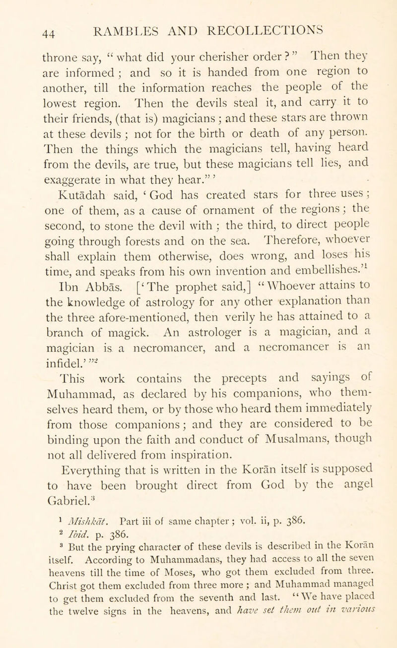 throne say, “ what did your cherisher order ? ” Then they are informed ; and so it is handed from one region to another, till the information reaches the people of the lowest region. Then the devils steal it, and carry it to their friends, (that is) magicians; and these stars are thrown at these devils ; not for the birth or death of any person. Then the things which the magicians tell, having heard from the devils, are true, but these magicians tell lies, and exaggerate in what they hear.” ’ Kutadah said, ‘ God has created stars for three uses ; one of them, as a cause of ornament of the regions; the second, to stone the devil with : the third, to direct people going through forests and on the sea. Therefore, whoever shall explain them otherwise, does wrong, and loses his time, and speaks from his own invention and embellishes.’^ Ibn Abbas. [‘The prophet said,] “ Whoever attains to the knowledge of astrology for any other explanation than the three afore-mentioned, then verily he has attained to a branch of magick. An astrologer is a magician, and a magician is a necromancer, and a necromancer is an infidel’ This work contains the precepts and sayings of Muhammad, as declared by his companions, who them- selves heard them, or by those who heard them immediately from those companions; and they are considered to be binding upon the faith and conduct of Musalmans, though not all delivered from inspiration. Everything that is written in the Koran itself is supposed to have been brought direct from God by the angel Gabriel.’^ ^ Mishkdt. Part iii of same chapter ; vol. ii, p. 386. ^ Ibid. p. 386. ® But the prying character of these devils is described in the Koran itself. According to Muhammadans, they had access to all the seven heavens till the time of Moses, who got them excluded from three. Christ got them excluded from three more ; and Muhammad managed to get them excluded from the seventh and last. “ M e have placed the twelve signs in the heavens, and have set them out tn various