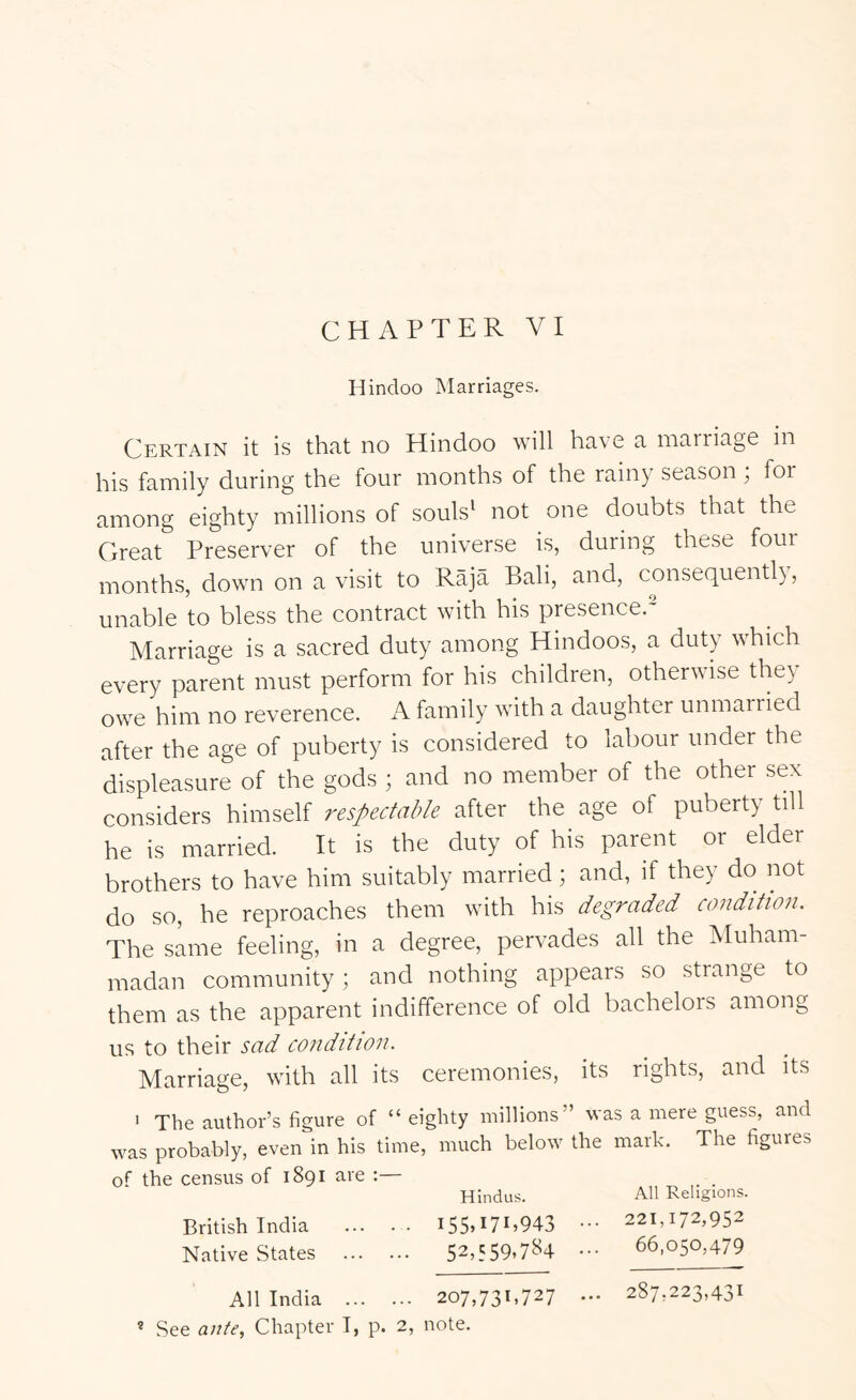 CHAPTER VI Hindoo Marriages. Certain it is that no Hindoo will have a marriage in his family during the four months of the rainy season; for among eighty millions of souls^ not one doubts that the Great Preserver of the universe is, during these four months, down on a visit to Raja Bali, and, consequent!), unable to bless the contract with his presence. Marriage is a sacred duty among Hindoos, a duty which every parent must perform for his children, otherwise they owe him no reverence. A family with a daughter unmarried after the age of puberty is considered to labour under the displeasure of the gods ; and no member of the other sex considers himself respectable after the age of puberty till he is married. It is the duty of his parent or elder brothers to have him suitably married; and, if they do not do so, he reproaches them with his degraded condition. The same feeling, in a degree, pervades all the Muham- madan community; and nothing appears so strange to them as the apparent indifference of old bachelors among us to their sad condition. Marriage, with all its ceremonies, its rights, and its ' The author’s figure of “ eighty millions” was a mere guess, and was probably, even in his time, much below the mark. The figures the census of 1891 are :— Hindus. All Religions. British India I55H7B943 ••• 221,172,952 Native States 52,559.7^4 ••• 66,050,479 All India 207,731,727 — 287,223,431 ® See anle, Chapter I, p. 2, note.