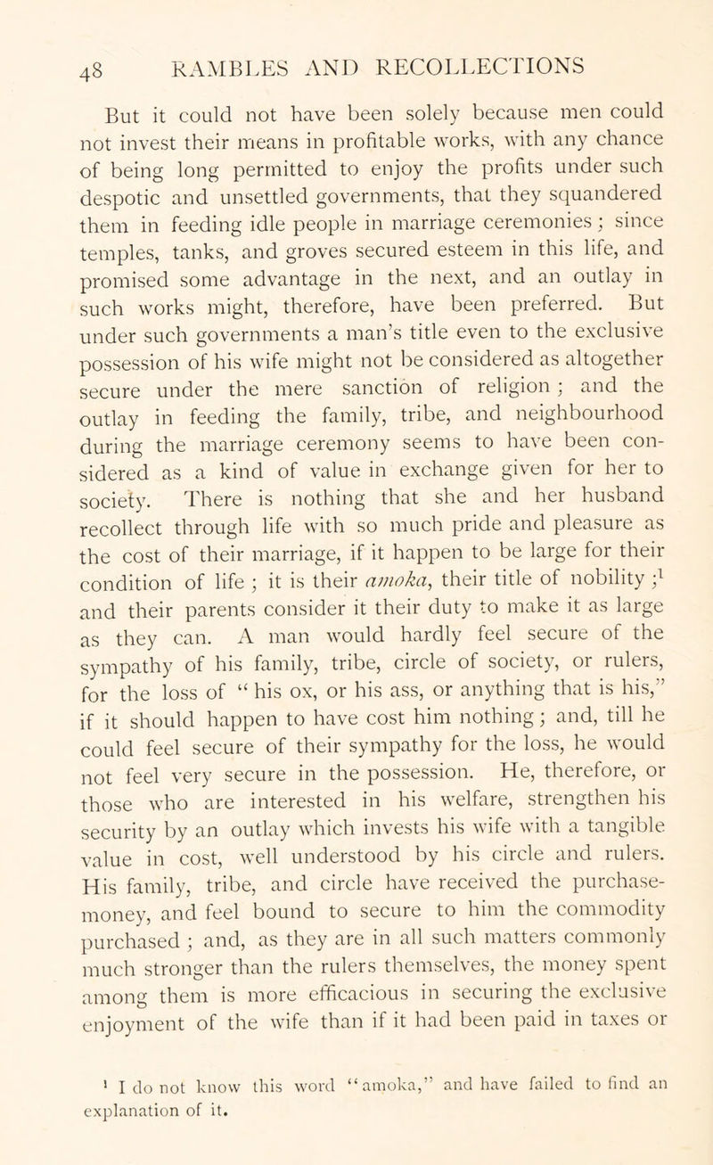 But it could not have been solely because men could not invest their means in profitable works, with any chance of being long permitted to enjoy the profits under such despotic and unsettled governments, that they squandered them in feeding idle people in marriage ceremonies ; since temples, tanks, and groves secured esteem in this life, and promised some advantage in the next, and an outlay in such works might, therefore, have been preferred. But under such governments a man’s title even to the exclusive possession of his wife might not be considered as altogether secure under the mere sanction of religion i and the outlay in feeding the family, tribe, and neighbourhood during the marriage ceremony seems to have been con- sidered as a kind of value in exchange given for her to society. There is nothing that she and her husband recollect through life with so much pride and pleasure as the cost of their marriage, if it happen to be large for their condition of life ; it is their ainoka, their title of nobility and their parents consider it their duty to make it as large as they can. A man would hardly feel secure of the sympathy of his family, tribe, circle of society, or rulers, for the loss of “ his ox, or his ass, or anything that is his,” if it should happen to have cost him nothing; and, till he could feel secure of their sympathy for the loss, he would not feel very secure in the possession. He, therefore, or those who are interested in his welfare, strengthen his security by an outlay which invests his wife with a tangible value in cost, well understood by his circle and rulers. His family, tribe, and circle have received the purchase- money, and feel bound to secure to him the commodity purchased ; and, as they are in all such matters commonly much stronger than the rulers themselves, the money spent among them is more efficacious in securing the exclusive enjoyment of the wife than if it had been paid in taxes or ’ I do not know this word “amoka,” and have failed to find an explanation of it.
