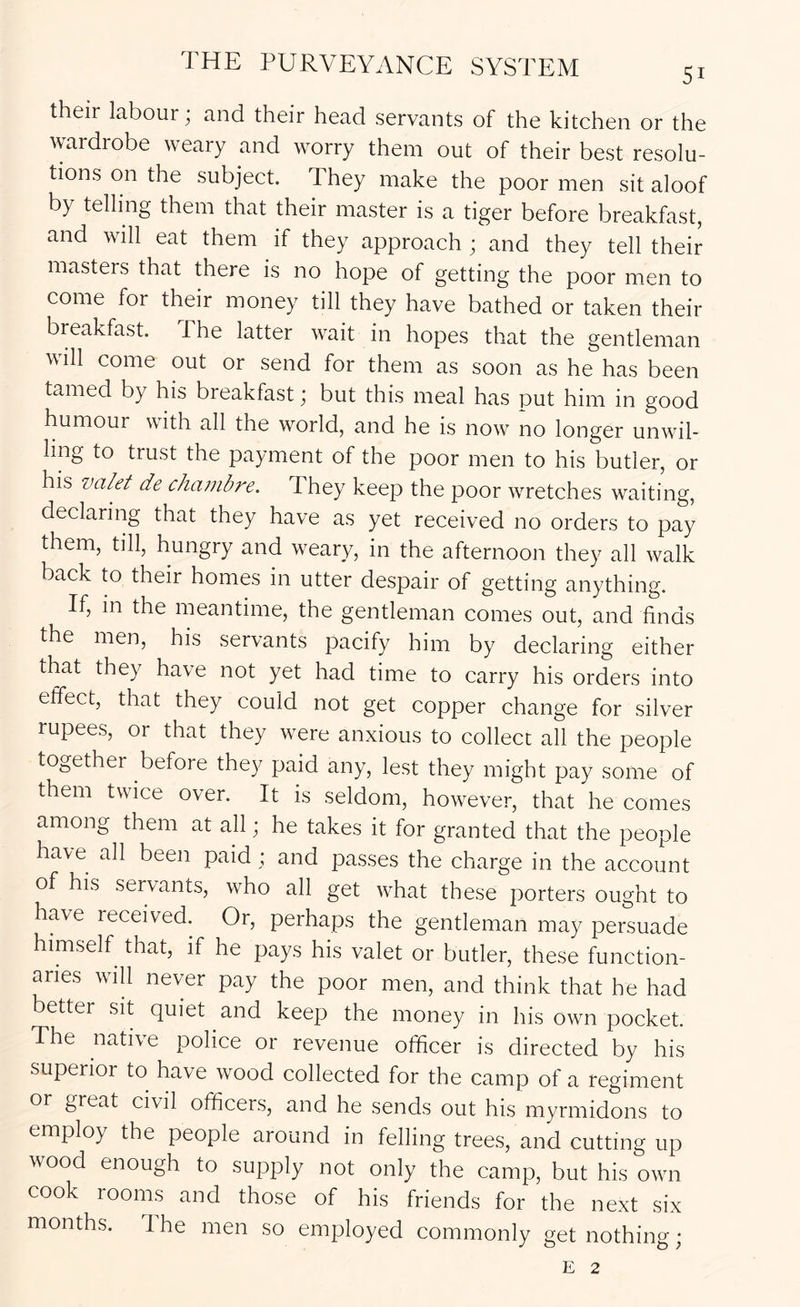 their labour; and their head servants of the kitchen or the wardrobe weary and worry them out of their best resolu- tions on the subject. They make the poor men sit aloof by telling them that their master is a tiger before breakfast, and will eat them if they approach ; and they tell their masters that there is no hope of getting the poor men to come for their money till they have bathed or taken their breakfast. The latter wait in hopes that the gentleman will come out or send for them as soon as he has been tamed by his breakfast; but this meal has put him in good humour with all the world, and he is now no longer unwil- ling to trust the payment of the poor men to his butler, or his valet de chanibre. They keep the poor wretches waiting, declaring that they have as pt received no orders to pay them, till, hungry and weary, in the afternoon they all walk back to their homes in utter despair of getting anything. If, in the meantime, the gentleman comes out, and finds the men, his servants pacify him by declaring either that they have not yet had time to carry his orders into effect, that they could not get copper change for silver rupees, or that they were anxious to collect all the people together before they paid any, lest they might pay some of them twice over. It is seldom, however, that he comes among them at all; he takes it for granted that the people have all been paid ; and passes the charge in the account of his servants, who all get what these porters ought to have received. Or, perhaps the gentleman may persuade himself that, if he pays his valet or butler, these function- aries will never pay the poor men, and think that he had better sit quiet and keep the money in his own pocket. The native police or revenue officer is directed by his superior to have wood collected for the camp of a regiment or great civil officers, and he sends out his myrmidons to employ the people around in felling trees, and cutting up wood enough to supply not only the camp, but his own cook rooms and those of his friends for the next six months. 1 he men so employed commonly get nothing; E 2