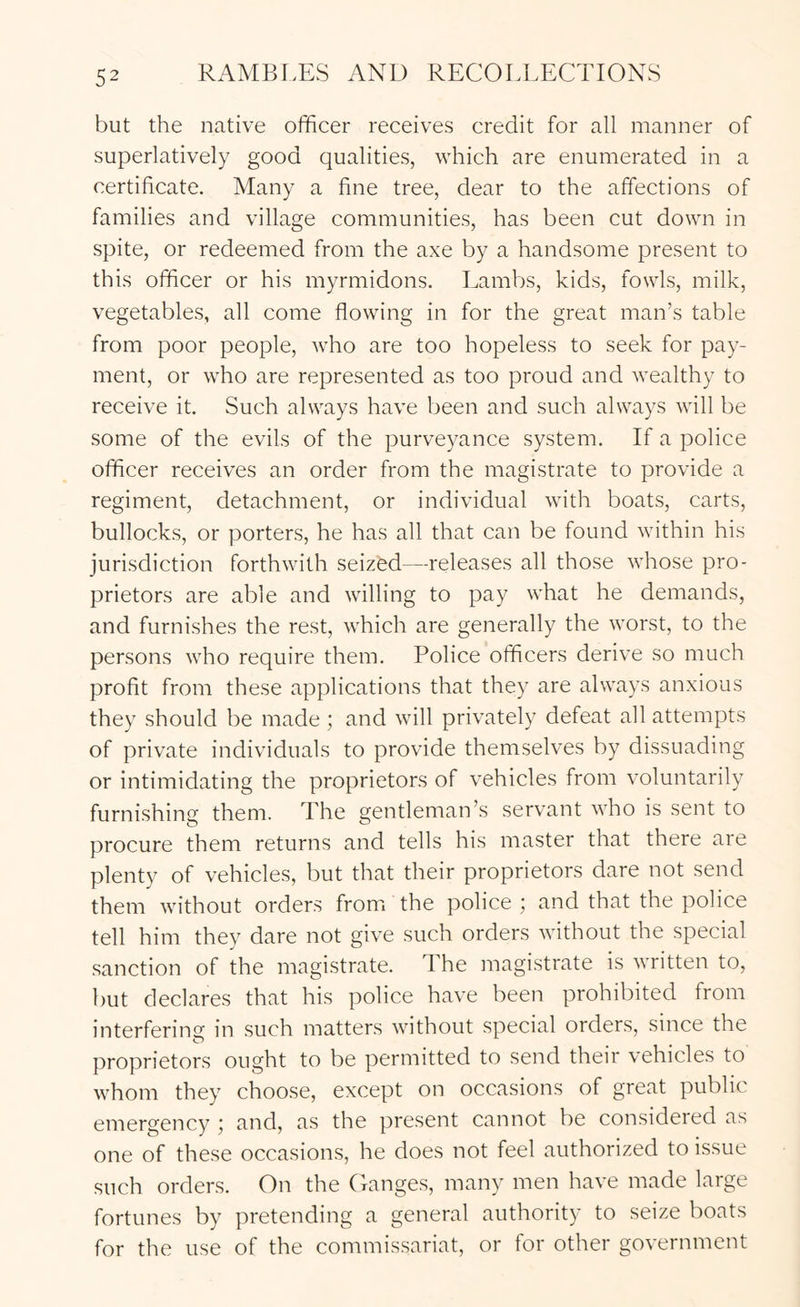 but the native officer receives credit for all manner of superlatively good qualities, which are enumerated in a certificate. Many a fine tree, dear to the affections of families and village communities, has been cut down in spite, or redeemed from the axe by a handsome present to this officer or his myrmidons. Laml)S, kids, fowls, milk, vegetables, all come flowing in for the great man’s table from poor people, who are too hopeless to seek for pay- ment, or who are represented as too proud and wealthy to receive it. Such always have been and such always will be some of the evils of the purveyance system. If a police officer receives an order from the magistrate to provide a regiment, detachment, or individual with boats, carts, bullocks, or porters, he has all that can be found within his jurisdiction forthwith seized—releases all those whose pro- prietors are able and willing to pay what he demands, and furnishes the rest, which are generally the worst, to the persons who require them. Police officers derive so much profit from these applications that they are always anxious they should be made; and will privately defeat all attempts of private individuals to provide themselves by dissuading or intimidating the proprietors of vehicles from voluntarily furnishing them. The gentleman’s servant who is sent to procure them returns and tells his master that there are plenty of vehicles, but that their proprietors dare not send them without orders fromi the police ; and that the police tell him they dare not give such orders without the special .sanction of the magistrate. The magistrate is written to, but declares that his police have been prohibited from interfering in such matters without special orders, since the proprietors ought to be permitted to send their vehicles to whom they choose, except on occasions of great public emergency j and, as the present cannot be considered as one of these occasions, he does not feel authorized to issue such orders. On the (Langes, many men have made large fortunes by pretending a general authority to seize boats for the use of the commissariat, or for other government