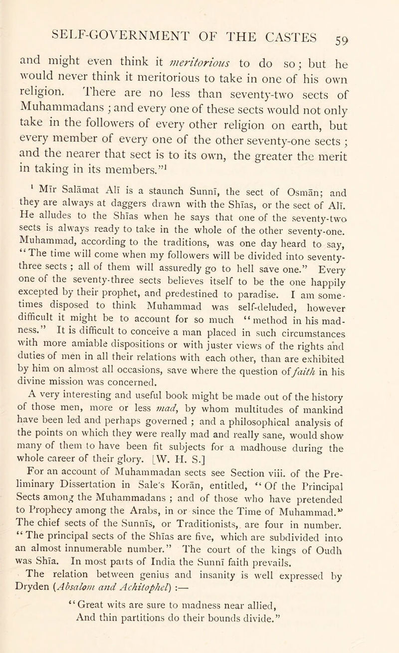 59 and might even think it meritorious to do so ; but he would never think it meritorious to take in one of his own religion. There are no less than seventy-two sects of Muhammadans ; and every one of these sects would not only take in the followers of every other religion on earth, but every member of every one of the other seventy-one sects ; and the nearer that sect is to its own, the greater the merit in taking in its members.’’^ Mir Salamat All is a staunch Sunni, the sect of Osman; and they are always at daggers drawn with the Shlas, or the sect of All. He alludes to the Shlas when he says that one of the seventy-two sects is always ready to take in the whole of the other seventy-one. Muhammad, according to the traditions, was one day heard to say, The time will come when my followers will be divided into seventy- three sects ; all of them will assuredly go to hell save one.'^ Every one of the seventy-three sects believes itself to be the one happily excepted by their prophet, and predestined to paradise. I am some- times disposed to think Muhammad was self-deluded, however difficult it might be to account for so much “method in his mad- ness. It is difficult to conceive a man placed in such circumstances with more amiable dispositions or with juster views of the rights and duties of men in all their relations with each other, than are exhibited by him on almost all occasions, save where the question oifaith in his divine mission was concerned. A very interesting and useful book might be made out of the history of those men, more or less mad, by whom multitudes of mankind have been led and perhaps governed ; and a philosophical analysis of the points on which they were really mad and really sane, would show many of them to have been fit subjects for a madhouse during the whole career of their gloi-y. [W. H. S.] For an account of Muhammadan sects see Section viii. of the Pre- liminary Dissertation in Sale's Koran, entitled, “ Of the Principal Sects among the Muhammadans ; and of those who have pretended to Prophecy among the Arabs, in or since the Time of Muhammad.*^ The chief sects of the .Sunnis, or Traditionists, are four in number. * The principal sects of the Shlas are five, which are subdivided into an almost innumerable number.” The court of the kings of Oudh was Shla. In most paits of India the Sunni faith prevails. The relation between genius and insanity is well expressed by Dryden {Absalom and Achitophel) :— “Great wits are sure to madness near allied. And thin partitions do their bounds divide.”