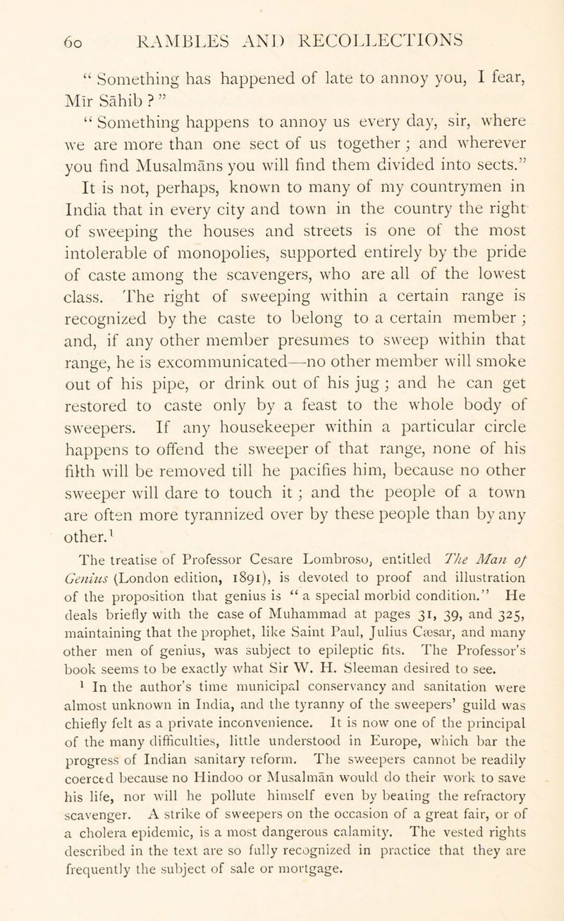 “ Something has happened of late to annoy you, I fear, Mir Sahib ? ” “ Something happens to annoy us every day, sir, where we are more than one sect of us together ; and wherever you find Musalmans you will find them divided into sects.” It is not, perhaps, known to many of my countrymen in India that in every city and town in the country the right of sweeping the houses and streets is one of the most intolerable of monopolies, supported entirely by the pride of caste among the scavengers, who are all of the lowest class. The right of sweeping within a certain range is recognized by the caste to belong to a certain member; and, if any other member presumes to sweep within that range, he is excommunicated—no other member will smoke out of his pipe, or drink out of his jug ; and he can get restored to caste only by a feast to the whole body of sweepers. If any housekeeper within a particular circle happens to offend the sweeper of that range, none of his filth will be removed till he pacifies him, because no other sweeper will dare to touch it; and the people of a towm are often more tyrannized over by these people than by any other. ^ The treatise of Professor Cesare Lombroso, entitled The Man of Genius (London edition, 1891), is devoted to proof and illustration of the proposition that genius is “a special morbid condition.” He deals briefly with the case of Muhammad at pages 31, 39, and 325, maintaining that the prophet, like Saint Paul, Julius Cmsar, and many other men of genius, was subject to epileptic fits. The Professor’s book seems to be exactly what Sir W. H. Sleeman desired to see. 1 In the author’s time municipal conservancy and sanitation were almost unknown in India, and the tyranny of the sweepers’ guild was chiefly felt as a private inconvenience. It is now one of the principal of the many difficulties, little understood in Europe, which bar the progress of Indian sanitary reform. The sweepers cannot be readily coerced because no Hindoo or Musalman would do their work to save his life, nor will he pollute himself even by beating the refractory scavenger. A strike of sweepers on the occasion of a great fair, or of a cholera epidemic, is a most dangerous calamity. The vested rights described in the text are so fully recognized in practice that they are frequently the subject of sale or mortgage.