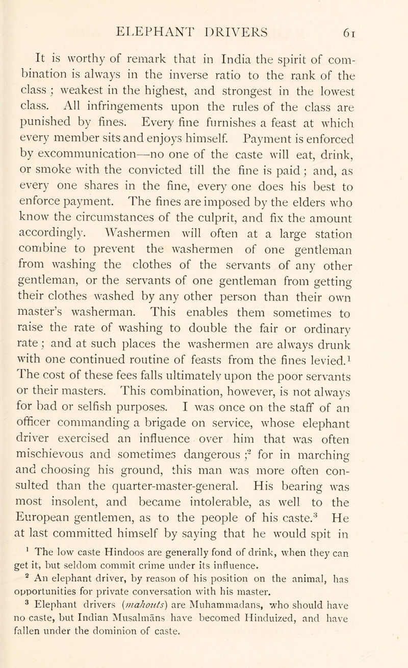 It is worthy of remark that in India the spirit of com- bination is always in the inverse ratio to the rank of the class ; weakest in the highest, and strongest in the lowest class. All infringements upon the rules of the class are punished by fines. Every fine furnishes a feast at which every member sits and enjoys himself Payment is enforced by excommunication—^no one of the caste will eat, drink, or smoke with the convicted till the fine is paid ; and, as every one shares in the fine, every one does his best to enforce payment. The fines are imposed by the elders who know the circumstances of the culprit, and fix the amount accordingly. Washermen will often at a large station combine to prevent the washermen of one gentleman from washing the clothes of the servants of any other gentleman, or the servants of one gentleman from getting their clothes washed by any other person than their own master’s washerman. This enables them sometimes to raise the rate of washing to double the fair or ordinary rate; and at such places the washermen are always drunk with one continued routine of feasts from the fines levied.^ The cost of these fees falls ultimately upon the poor servants or their masters. This combination, however, is not always for bad or selfish purposes. I was once on the staff of an officer commanding a brigade on service, whose elephant driver exercised an influence over him that was often mischievous and sometimes dangerous y for in marching and choosing his ground, this man was more often con- sulted than the quarter-master-general. His bearing was most insolent, and became intolerable, as well to the European gentlemen, as to the people of his caste.He at last committed himself by saying that he would spit in ’ The low caste Hindoos are generally fond of drink, when they can get it, but seldom commit crime under its influence. ^ An elephant driver, by reason of his position on the animal, has opportunities for private conversation with his master. ^ Elephant drivers {niahozits) are Muhammadans, who should have no caste, but Indian Musalmans have becomed Hinduized, and have fallen under the dominion of caste.