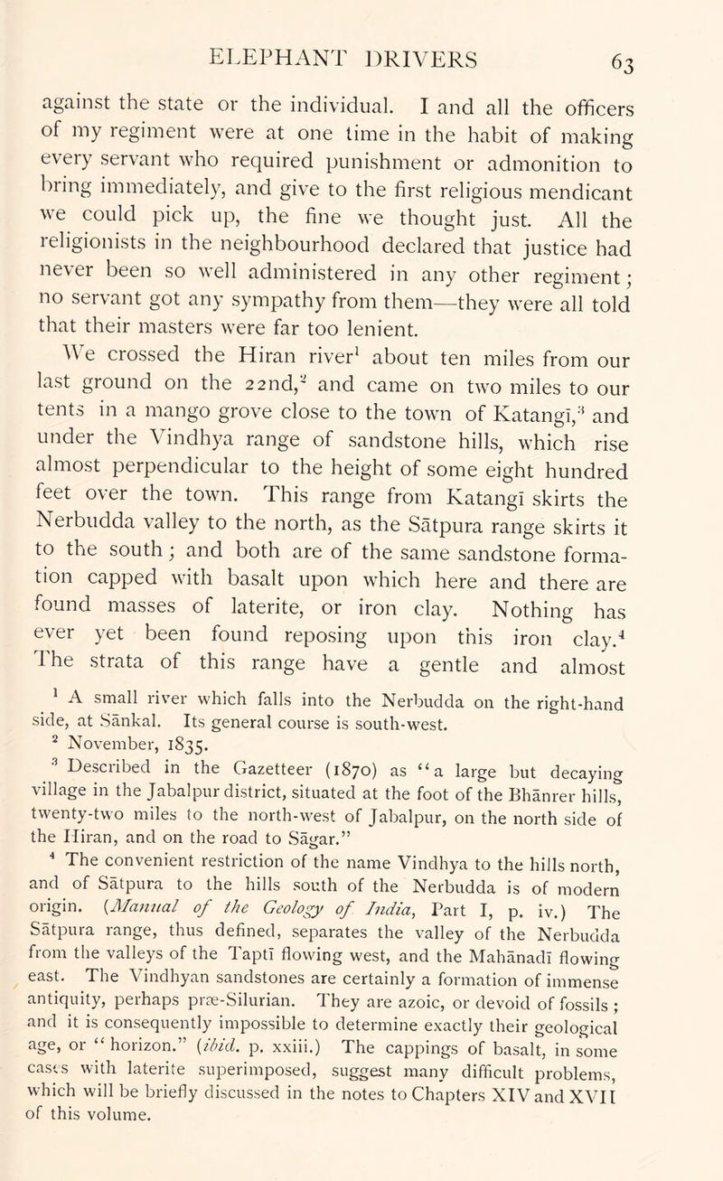 against the state or the individual. I and all the ofhcers of my regiment were at one time in the habit of making every servant who required punishment or admonition to biing immediately, and give to the first religious mendicant we could pick up, the fine we thought just. All the religionists in the neighbourhood declared that justice had never been so well administered in any other regiment ^ no servant got any sympathy from them—they were all told that their masters were far too lenient. We crossed the Hiran river^ about ten miles from our last ground on the 22nd,' and came on two miles to our tents in a mango grove close to the town of Katangi,'^ and under the Vindhya range of sandstone hills, which rise almost perpendicular to the height of some eight hundred feet over the town. This range from Katangi skirts the Nerbudda valley to the north, as the Satpura range skirts it to the south; and both are of the same sandstone forma- tion capped with basalt upon which here and there are found masses of laterite, or iron clay. Nothing has ever yet been found reposing upon this iron clay.-* The strata of this range have a gentle and almost ^ A small river which falls into the Nerbudda on the right-hand side, at Sankal. Its general course is south-west. ^ November, 1835. Described in the Gazetteer (1870) as “a large but decaying village in the Jabalpur district, situated at the foot of the Bhanrer hills, twenty-two miles to the north-west of Jabalpur, on the north side of the Hiran, and on the road to Sagar.” ^ The convenient restriction of the name Vindhya to the hills north, and of Satpura to the hills south of the Nerbudda is of modern origin. {Alamial of the Geology of India, Part I, p. iv.) The Satpura range, thus defined, separates the valley of the Nerbudda from the valleys of the Taptr flowing west, and the MahanadI flowing east. The Vindhyan sandstones are certainly a formation of immense antiquity, perhaps prre-Silurian. They are azoic, or devoid of fossils ; and it is consequently impossible to determine exactly their geological age, or “horizon.” {ibid. p. xxiii.) The cappings of basalt, in some cases with laterite superimposed, suggest many difficult problems, which will be briefly discussed in the notes to Chapters XIVand XVII of this volume.