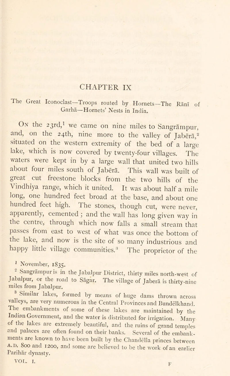 CHAPTER IX The Great Iconoclast—Troops routed by Hornets—The Rani of Garha—Hornets' Nests in India. Ont the 23rd,^ we came on nine miles to Sangrampur, and, on the 24th, nine more to the valley of Jabera,^ situated on the western extremity of the bed of a large lake, which is now covered by twenty-four villages. The wateis were kept in by a large wall that united two hills about four miles south of Jabera. This wall was built of great cut freestone blocks from the two hills of the Vindhiya range, which it united. It was about half a mile long, one hundred feet broad at the base, and about one hundred feet high. The stones, though cut, were never, apparently, cemented ,* and the wall has long given way in the centre, through which now falls a small stream that passes from east to west of what was once the bottom of the lake, and now is the site of so many industrious and happy little village communities.'^ The proprietor of the ^ November, 1835.  Sangrampur is in the Jabalpur District, thirty miles north-west of Jabalpur, or the road to Sagar. The village of Jabera is thirty-nine miles from Jabalpur. ^ Similar lakes, formed by means of huge dams thrown across valleys, are very numerous in the Central Provinces and Bundelkhand. The embankments of some of these lakes are maintained by the Indian Government, and the water is distributed for irrigation. Many of the lakes are extremely beautiful, and the ruins of grand temples and palaces are often found on their banks. Several of the embank- ments are known to have been built by the Chandella princes between A.D. 800 and 1200, and some are believed to be the work of an earlier Parihar dynasty. VOL. I. F