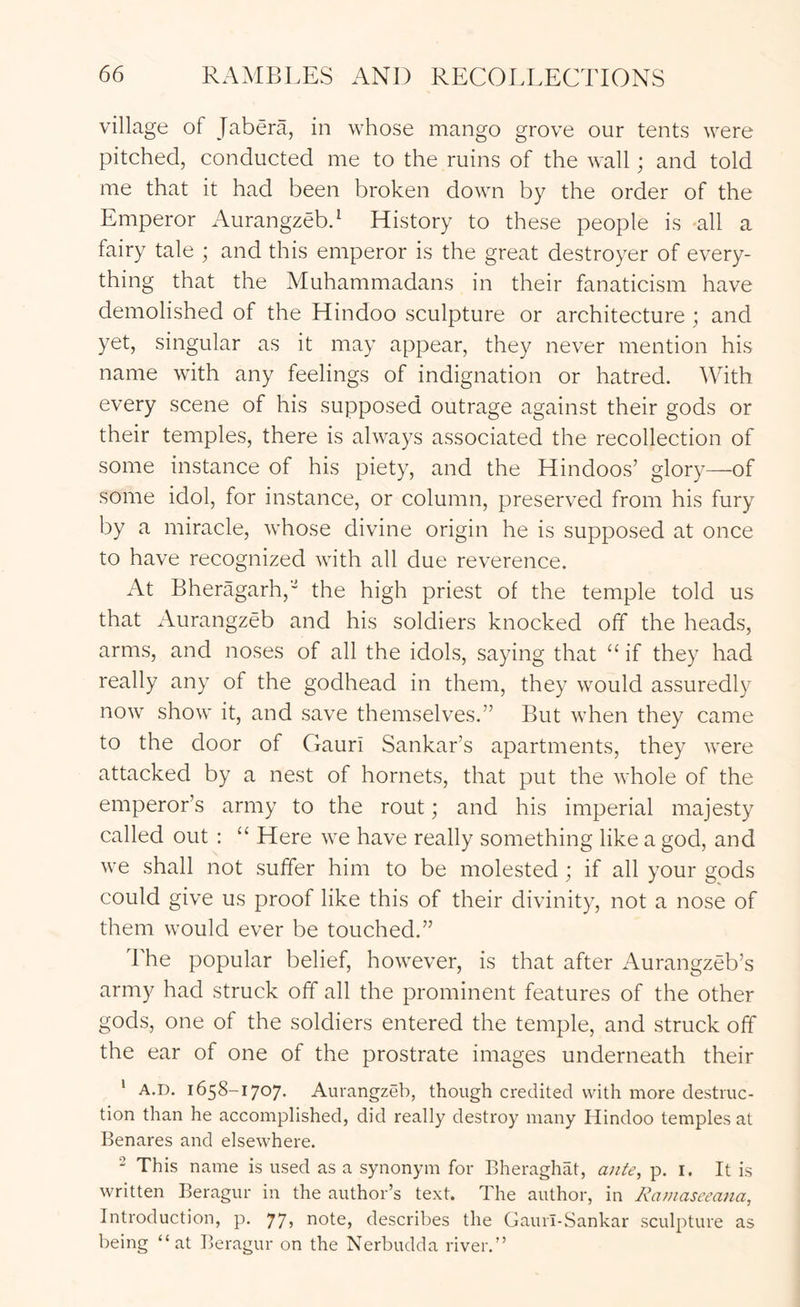 village of Jabera, in whose mango grove our tents were pitched, conducted me to the ruins of the wall; and told me that it had been broken down by the order of the Emperor Aurangzebd History to these people is all a fairy tale ; and this emperor is the great destroyer of every- thing that the Muhammadans in their fanaticism have demolished of the Hindoo sculpture or architecture ; and yet, singular as it may appear, they never mention his name with any feelings of indignation or hatred. With every scene of his supposed outrage against their gods or their temples, there is always associated the recollection of some instance of his piety, and the Hindoos’ glory—of some idol, for instance, or column, preserved from his fury by a miracle, whose divine origin he is supposed at once to have recognized with all due reverence. At Bheragarh,' the high priest of the temple told us that Aurangzeb and his soldiers knocked off the heads, arms, and noses of all the idols, saying that “ if they had really any of the godhead in them, they would assuredly now show it, and save themselves.” But when they came to the door of Gauri Sankar’s apartments, they were attacked by a nest of hornets, that put the whole of the emperor’s army to the rout; and his imperial majesty called out : “ Here we have really something like a god, and we shall not suffer him to be molested ; if all your gods could give us proof like this of their divinity, not a nose of them would ever be touched.” The popular belief, however, is that after Aurangzeb’s army had struck off all the prominent features of the other gods, one of the soldiers entered the temple, and struck off the ear of one of the prostrate images underneath their ‘ A.D. 1658-1707. Aurangzeb, though credited with more destruc- tion than he accomplished, did really destroy many Hindoo temples at Benares and elsewhere. 2 This name is used as a synonym for Bheraghat, ante, p. i. It is written Beragur in the author’s text. The author, in Ratnasceana, Introduction, p. 77, note, describes the Gaurl-Sankar sculpture as being “at Beragur on the Nerbudda river.”