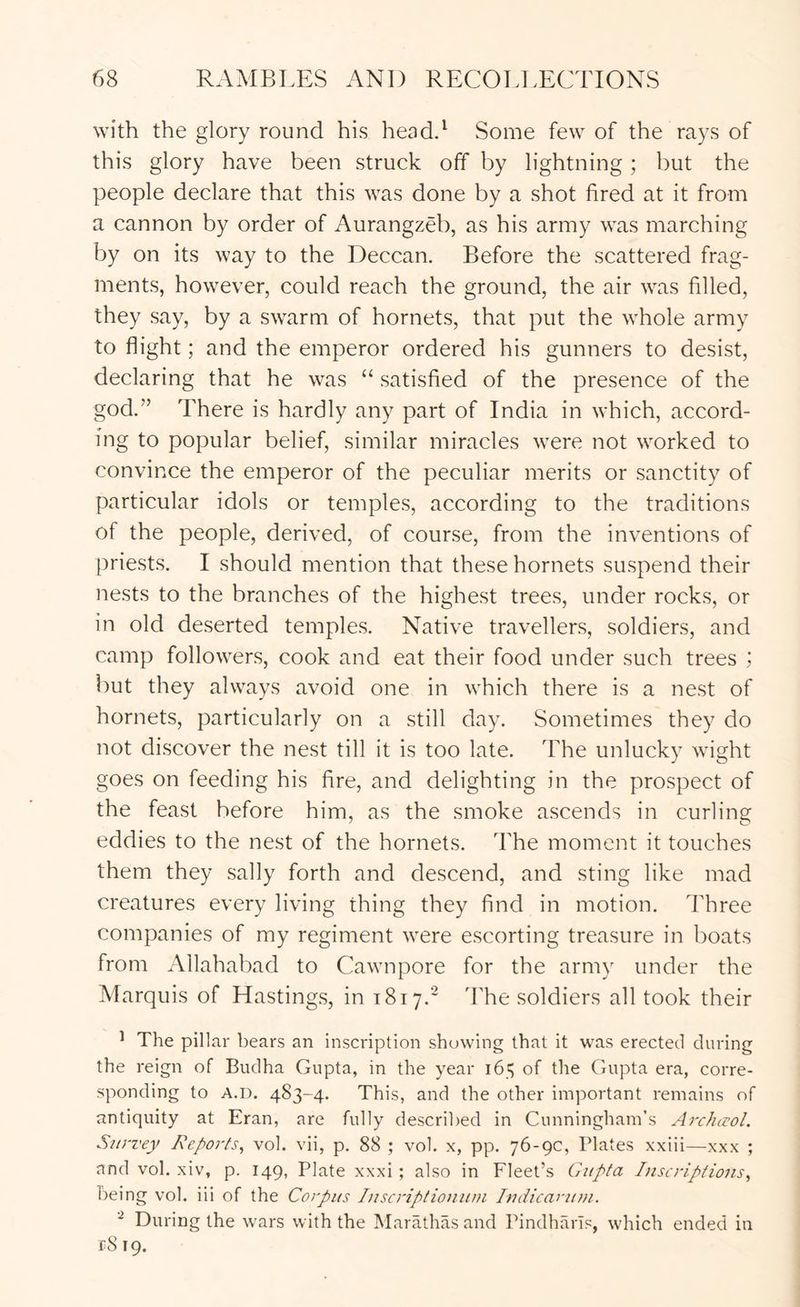 with the glory round his headd Some few of the rays of this glory have been struck off by lightning; but the people declare that this was done by a shot fired at it from a cannon by order of Aurangzeb, as his army was marching by on its way to the Deccan. Before the scattered frag- ments, however, could reach the ground, the air was filled, they say, by a swarm of hornets, that put the whole army to flight; and the emperor ordered his gunners to desist, declaring that he was “ satisfied of the presence of the god.” There is hardly any part of India in which, accord- ing to popular belief, similar miracles were not worked to convince the emperor of the peculiar merits or sanctity of particular idols or temples, according to the traditions of the people, derived, of course, from the inventions of priests. I should mention that these hornets suspend their nests to the branches of the highest trees, under rocks, or in old deserted temples. Native travellers, soldiers, and camp followers, cook and eat their food under such trees ; but they always avoid one in which there is a nest of hornets, particularly on a still day. Sometimes they do not discover the nest till it is too late. The unlucky wight goes on feeding his fire, and delighting in the prospect of the feast before him, as the smoke ascends in curling eddies to the nest of the hornets. The moment it touches them they sally forth and descend, and sting like mad creatures every living thing they find in motion. Three companies of my regiment were escorting treasure in boats from Allahabad to Cawnpore for the army under the Marquis of Hasting.s, in 1817.' 'Fhe soldiers all took their ^ The pillar bears an inscription showing that it was erected during the reign of Budha Gupta, in the year 165 of the Gupta era, corre- sponding to A.D. 483-4. This, and the other important remains of antiquity at Eran, are fully described in Cunningham’s ArcJuvol. Survey Reports^ vol. vii, p. 88 ; vol. x, pp. 76-9c, Plates xxiii—xxx ; and vol. xiv, p. 149, Plate xxxi ; also in Fleet’s Gupta Inscriptions^ being vol. iii of the Corpus Inscriptioniim Indicarum. ^ During the wars with the Marathasand Pindharls, which ended in fS 19.