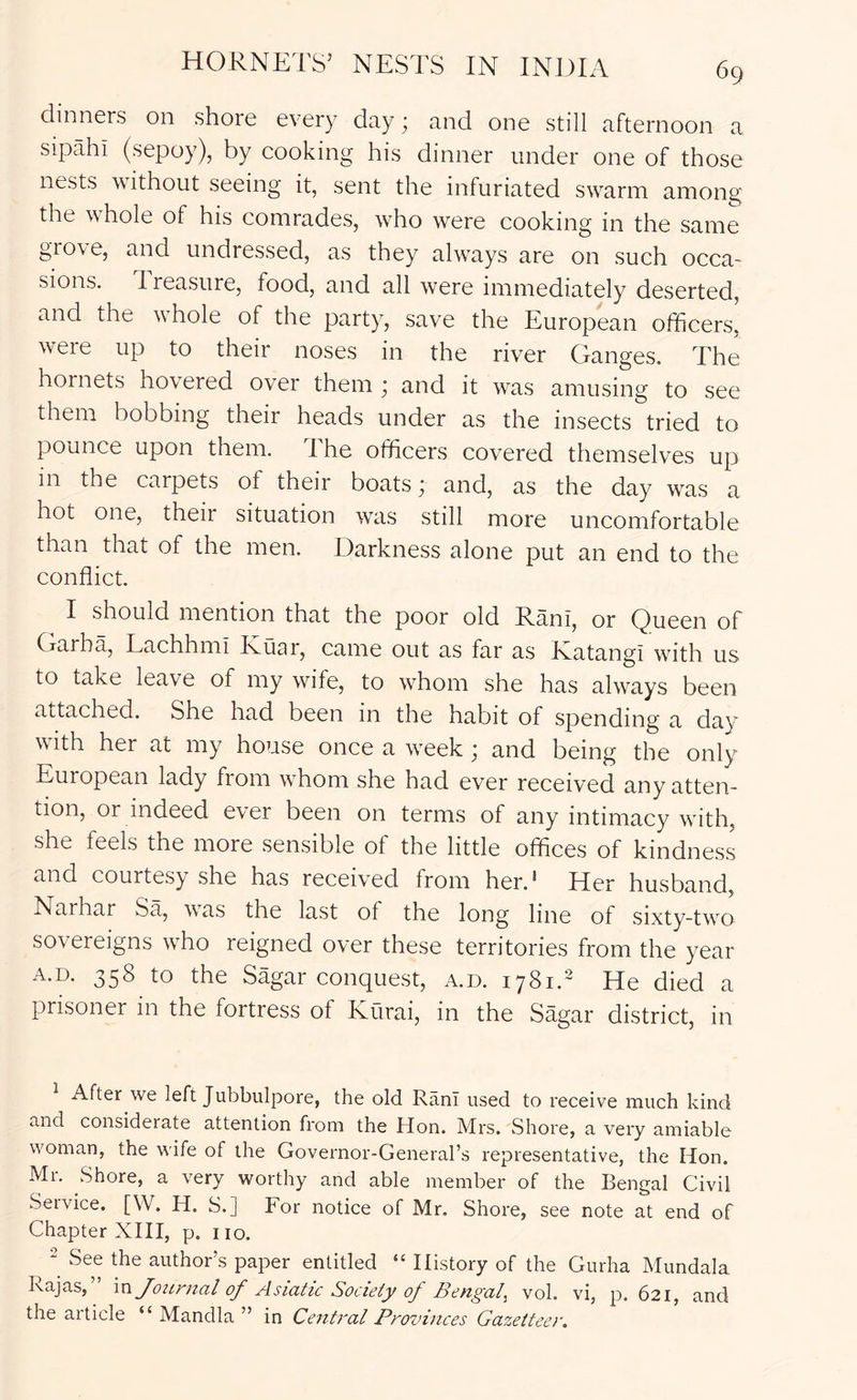 HORNETS’ NESTS IN INDIA dinners on shore every day; and one still afternoon a sipahi (sepoy), by cooking his dinner under one of those nests without seeing it, sent the infuriated sw^arm among the wEole of his comrades, who were cooking in the same gio\e, and undressed, as they ahvays are on such occa- sions. I reasure, food, and all were immediately deserted, and the whole of the party, save the European officers.' were up to their noses in the river Ganges. The hornets hovered over them • and it was amusing to see them bobbing their heads under as the insects tried to pounce upon them. The officers covered themselves up in the caipets of their boats ^ and, as the day was a hot one, theii situation wais still more uncomfortable than that of the men. Darkness alone put an end to the conflict. I should mention that the poor old Rani, or Queen of Garha, Lachhmi Kuar, came out as far as Ratangi with us to take leave of my wife, to whom she has always been attached. She had been in the habit of spending a day with her at my house once a w^eek ; and being the only European lady from wffiom she had ever received any atten- tion, or indeed ever been on terms of any intimacy with, she feels the more sensible of the little offices of kindness and courtesy she has received from her.* Tier husband, Narhar Sa, w^as the last of the long line of sixty-tw^o sovereigns wffio reigned over these territories from the year A.D. 358 to the Sagar conquest, a.d. 1781. He died a prisoner in the fortress of Kurai, in the Sagar district, in ^ After we left Jubbulpore, the old Rani used to receive much kind and considerate attention from the Hon. Mrs. Shore, a very amiable woman, the wife of the Governor-General’s representative, the Hon. Mr. Shore, a very worthy and able member of the Bengal Civil Seivice. [W. H. S.] For notice of Mr. Shore, see note at end of Chapter XHI, p. no. 2 See the author’s paper entitled “ History of the Gurha Mundala Rajas, Journal of Asiatic Society of Bengal^ vol. vi, p. 621, and the article “ Mandla ” in Central Provinces Gazetteer.