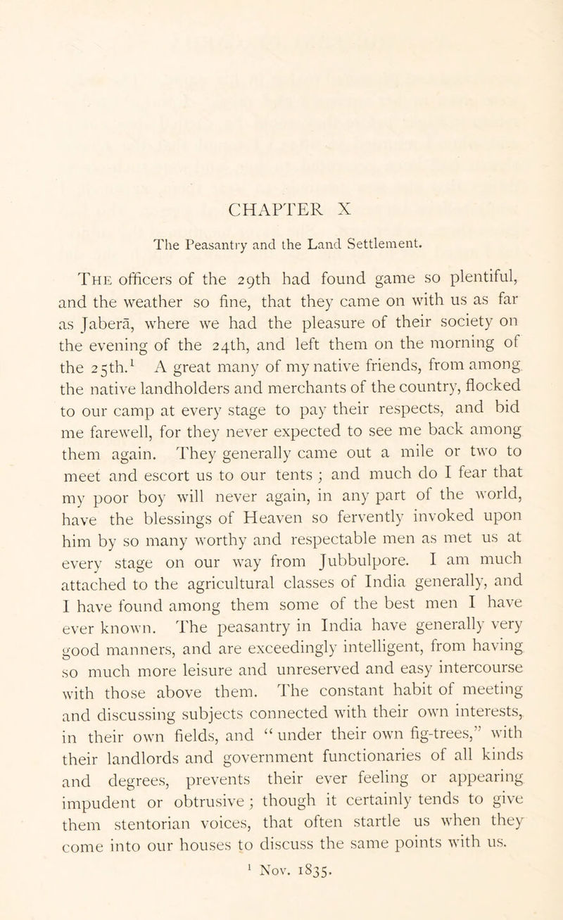 CHAPTER X The Peasantry and the Land Settlement. The officers of the 29th had found game so plentiful, and the weather so fine, that they came on with us as far as Jabera, where we had the pleasure of their society on the evening of the 24th, and left them on the morning of the 2 5th.^ A great many of my native friends, from among the native landholders and merchants of the country, flocked to our camp at every stage to pay their respects, and bid me farewell, for they never expected to see me back among them again. They generally came out a mile or two to meet and escort us to our tents ; and much do I fear that my poor boy will never again, in any part of the world, have the blessings of Heaven so fervently invoked upon him by so many worthy and respectable men as met us at every stage on our way from Jubbulpore. I am much attached to the agricultural classes of India generally, and I have found among them some of the best men I have ever known. The peasantry in India have generally very good manners, and are exceedingly intelligent, from having so much more leisure and unreserved and easy intercourse with those above them. The constant habit of meeting and discussing subjects connected with their own interests, in their own fields, and “ under their own fig-trees,” with their landlords and government functionaries of all kinds and degrees, prevents their ever feeling or appearing impudent or obtrusive ; though it certainly tends to give them stentorian voices, that often startle us when they come into our houses to discuss the same points with us. Nov. 1835. 1