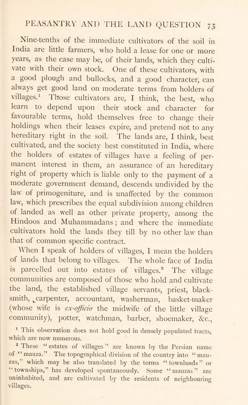 Nine-tenths of the immediate cultivators of the soil in India are little farmers, who hold a lease for one or more years, as the case may be, of their lands, which they culti- vate with their own stock. One of these cultivators, with a good plough and bullocks, and a good character, can always get good land on moderate terms from holders of villages.^ Those cultivators are, I think, the best, who learn to depend upon their stock and character for favourable terms, hold themselves free to change their holdings when their leases expire, and pretend not to any hereditary right in the soil. The lands are, I think, best cultivated, and the society best constituted in India, where the holders of estates of villages have a feeling of per- manent interest in them, an assurance of an hereditary right of property which is liable only to the payment of a moderate government demand, descends undivided by the law of primogeniture, and is unaffected by the common law, which prescribes the equal subdivision among children of landed as well as other private property, among the Hindoos and Muhammadans; and where the immediate cultivators hold the lands they till by no other law than that of common specific contract. When I speak of holders of villages, I mean the holders of lands that belong to villages. The whole face of India is parcelled out into estates of villages.'-^ The village communities are composed of those who hold and cultivate the land, the established village servants, priest, black- smith, ^carpenter, accountant, washerman, basket-maker (whose wife is ex-officio the midwife of the little village community), potter, watchman, barber, shoemaker, cYc., ’ This observation does not hold good in densely populated tracts, which are now numerous. ^ These “ estates of villages ” are known by the Persian name of “mauza.” The topographical division of the country into “ mau- zas,” which may be also translated by the terms “ townlands ” or ‘■townships,” has developed spontaneously. Some “ mauzas ” are uninhabited, and are cultivated by the residents of neitihbourino- villages.