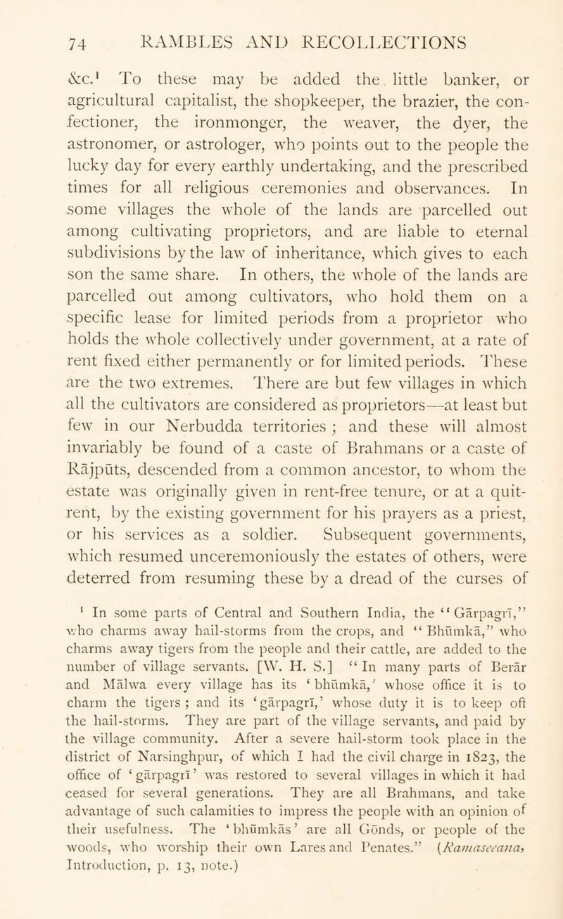 Nc.' To these may be added the little banker, or agricultural capitalist, the shopkeeper, the brazier, the con- fectioner, the ironmonger, the weaver, the dyer, the astronomer, or astrologer, who points out to the people the lucky day for every earthly undertaking, and the prescribed times for all religious ceremonies and observances. In .some villages the whole of the lands are parcelled out among cultivating proprietors, and are liable to eternal subdivisions by the law of inheritance, which gives to each son the same share. In others, the whole of the lands are parcelled out among cultivators, who hold them on a specific lease for limited periods from a proprietor who holds the whole collectively under government, at a rate of rent fixed either permanently or for limited periods. 4'hese are the two extremes. There are but few villages in which all the cultivators are considered as proprietors—at least but few in our Nerbudda territories ; and these will almost invariably be found of a caste of Brahmans or a caste of Rajputs, descended from a common ancestor, to whom the estate was originally given in rent-free tenure, or at a quit- rent, by the existing government for his prayers as a priest, or his services as a soldier. Subsequent governments, which resumed unceremoniously the estates of others, were deterred from resuming these by a dread of the curses of ‘ In some parts of Central and Southern India, the “ Garpagri,” v.ho charms away hail-storms from the crops, and “ Bhumka,” who charms away tigers from the people and their cattle, are added to the number of village servants. [W. H. S.] “ In many parts of Berar and Malwa every village has its ‘bhumka,' whose office it is to charm the tigers; and its ‘garpagri,’ whose duty it is to keep oft the hail-storms. They are part of the village servants, and paid by the village community. After a severe hail-storm took place in the district of Narsinghpur, of which I had the civil charge in 1823, the office of ‘ garpagri ’ was restored to several villages in which it had ceased for several generations. They are all Brahmans, and take advantage of such calamities to impress the people with an opinion of their usefulness. The ‘bhumkas’ are all Conds, or people of the woods, who worship their own Lares and Penates.” {Kaniasccana, Introduction, p. 13, note.)