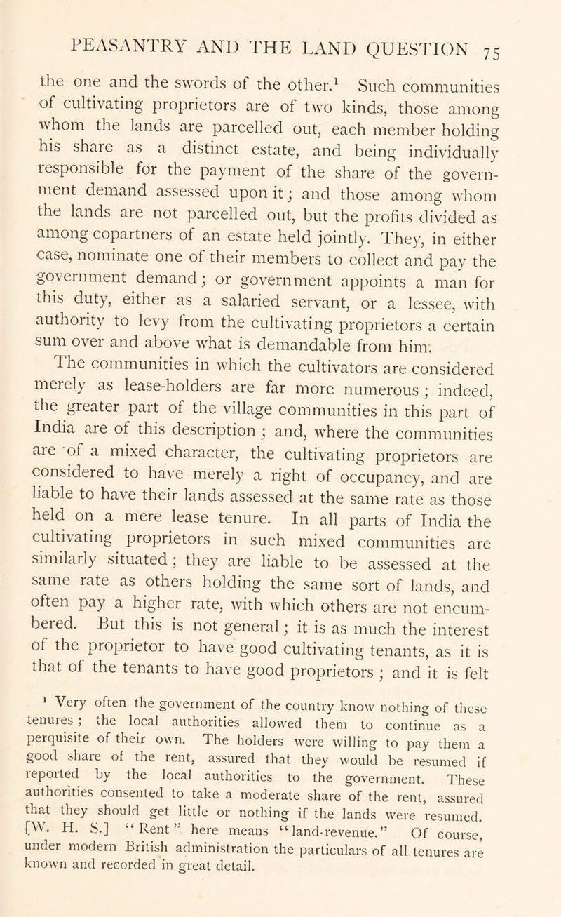 the one and the swords of the otherd Such communities of cultivating proprietors are of two kinds, those among whom the lands are parcelled out, each member holding his share as a distinct estate, and being individually responsible for the payment of the share of the govern- ment demand assessed upon it ■ and those among whom the lands are not parcelled out, but the profits divided as among copartners of an estate held jointly. They, in either case, nominate one of their members to collect and pay the government demand; or government appoints a man for this duty, either as a salaried servant, or a lessee, with authority to levy from the cultivating proprietors a certain sum over and above what is demandable from him. 1 he communities in which the cultivators are considered merely as lease-holders are far more numerous ; indeed, the greater part of the village communities in this part of India are of this description ; and, where the communities are 'of a mixed character, the cultivating proprietors are considered to have merely a right of occupancy, and are liable to have their lands assessed at the same rate as those held on a mere lease tenure. In all parts of India the cultivating proprietors in such mixed communities are similarly situated, they are liable to be assessed at the same rate as others holding the same sort of lands, and often pay a higher rate, with which others are not encum- bered. But this is not general; it is as much the interest of the proprietor to have good cultivating tenants, as it is that of the tenants to have good proprietors ; and it is felt ^ Very often the government of the country know nothing of these tenures ; the local authorities allowed them to continue as a perquisite of their own. The holders were willing to pay them a good share of the rent, assured that they would be resumed if lepoited by the local authorities to the government. These authorities consented to take a moderate share of the rent, assured that they should get little or nothing if the lands v^ere resumed. [W. H. S.] “Rent” here means “ land-revenue. ” Of course, under modern British administration the particulars of all tenures are known and recorded in great detail.