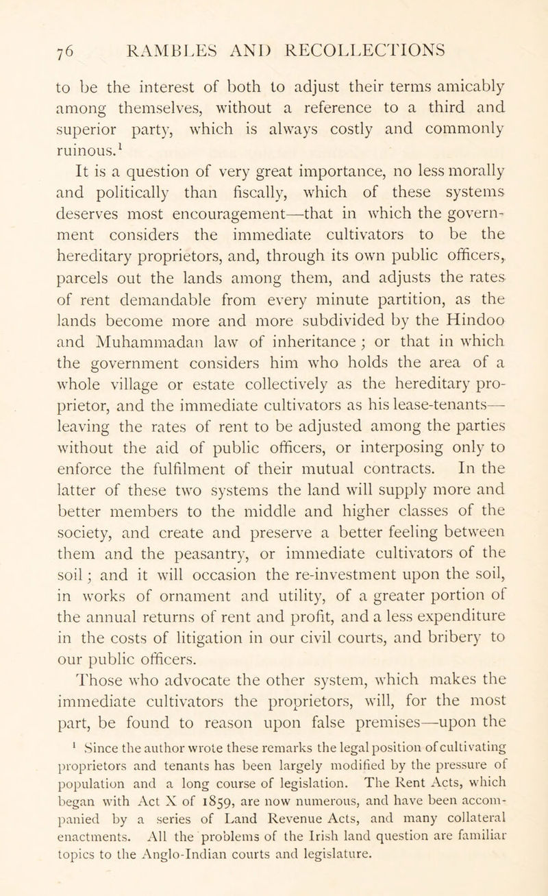 to be tlie interest of botli to adjust tfieir terms amicably among themselves, without a reference to a third and superior party, which is always costly and commonly ruinousd It is a question of very great importance, no less morally and politically than fiscally, which of these systems deserves most encouragement—that in which the govern- ment considers the immediate cultivators to be the hereditary proprietors, and, through its own public officers, parcels out the lands among them, and adjusts the rates of rent demandable from every minute partition, as the lands become more and more subdivided by the Hindoo and Muhammadan law of inheritance ; or that in which the government considers him who holds the area of a whole village or estate collectively as the hereditary pro- prietor, and the immediate cultivators as his lease-tenants— leaving the rates of rent to be adjusted among the parties without the aid of public officers, or interposing only to enforce the fulfilment of their mutual contracts. In the latter of these two systems the land will supply more and better members to the middle and higher classes of the society, and create and preserve a better feeling between them and the peasantry, or immediate cultivators of the soil; and it will occasion the re-investment upon the soil, in works of ornament and utility, of a greater portion of the annual returns of rent and profit, and a less expenditure in the costs of litigation in our civil courts, and bribery to our public officers. Those who advocate the other system, which makes the immediate cultivators the proprietors, will, for the most part, be found to reason upon false premises—upon the * .Since the author wrote these remarks the legal position of cultivating proprietors and tenants has been largely modified by the pressure of population and a long course of legislation. The Rent Acts, which began with Act X of 1859, are now numerous, and have been accom- panied by a series of Land Revenue Acts, and many collateral enactments. All the problems of the Irish land question are familiar topics to the Anglo-Indian courts and legislature.