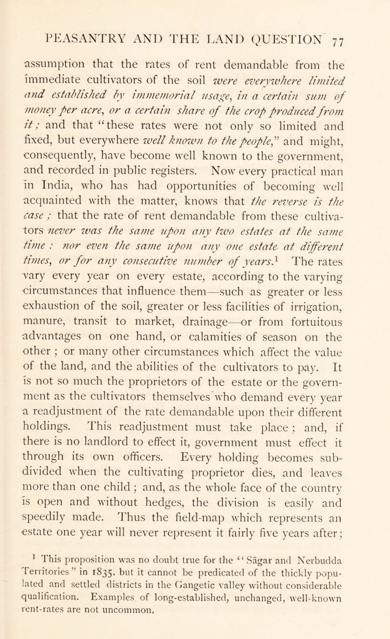 assumption that the rates of rent demandable from the immediate cultivators of the soil ivere everyivhere limited and established by immemorial usaye, in a certain sum of money per acre, or a certain share of the crop produced from it; and that “these rates were not only so limited and fixed, but everywhere zoell known to the peoplef and might, consequently, have become well known to the government, and recorded in public registers. Now every practical man in India, who has had opportunities of becoming well acquainted with the matter, knows that the reverse is the case ; that the rate of rent demandable from these cultiva- tors never was the same upon any two estates at the same time : 7ior even the same upon any one estate at different times, or for any consecutive number of years} The rates -vary every year on every estate, according to the varying •circumstances that influence them—such as greater or less exhaustion of the soil, greater or less facilities of irrigation, manure, transit to market, drainage—or from fortuitous advantages on one hand, or calamities of season on the other ; or many other circumstances which affect the value of the land, and the abilities of the cultivators to pay. It is not so much the proprietors of the estate or the govern- ment as the cultivators themselves who demand every year a readjustment of the rate demandable upon their different holdings. This readjustment must take place; and, if there is no landlord to effect it, government must effect it through its own officers. Every holding becomes sub- divided when the cultivating proprietor dies, and leaves more than one child ; and, as the whole face of the country is open and without hedges, the division is easily and speedily made. Thus the field-map which represents an estate one year will never represent it fairly five years after; ^ This proposition was no doubt true for the “ Sagar and Nerbudda Territories” in 1835, but it cannot be predicated of the thickly popu- lated and settled districts in the Gangetic valley without considerable ■qualification. Examples of long-established, unchanged, well-known rent-rates are not uncommon.