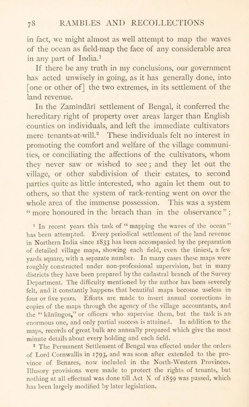 in fact, we might almost as well attempt to map the waves of the ocean as field-map the face of any considerable area in any part of Indiad If there be any truth in my conclusions, our government has acted unwisely in going, as it has generally done, into [one or other of] the two extremes, in its settlement of the land revenue. In the Zamindari settlement of Bengal, it conferred the hereditary right of property over areas larger than English counties on individuals, and left the immediate cultivators mere tenants-at-will.' These individuals felt no interest in promoting the comfort and welfare of the village communi- ties, or conciliating the affections of the cultivators, whom they never saw or wished to see; and they let out the village, or other subdivision of their estates, to second parties quite as little interested, who again let them out to others, so that the system of rack-renting went on over the whole area of the immense possession. This was a system “ more honoured in the breach than in the observance ” ; ' In recent years this task of “ mapping the waves of the ocean”' has been attempted. Every periodical settlement of the land revenue in Northern India since 1833 has been accompanied by the preparation of detailed village maps, showing each field, even the tiniest, a few yards square, with a separate number. In many cases these maps were roughly constructed under non-professional supervision, but in many districts they have been prepared by the cadastral branch of the Survey Department. The difficulty mentioned by the author has been severely felt, and it constantly happens that beautiful maps become useless in four or five years. Efforts are made to insert annual corrections in copies of the maps through the agency of the village accountants, and the “ kanungos,” or officers who supervise them, but the task is an enormous one, and only partial success is attained. In addition to the maps, records of great bulk are annually prepared which give the most minute details about every holding and each field. ^ The Permanent Settlement of Bengal was effected under the orders of Lord Cornwallis in 1793, and was soon after extended to the pro- vince of Benares, now included in the North-Western Provinces. Illusory provisions were made to protect the rights of tenants, but nothing at all effectual was done till Act X of 1859 w'as passed, wdiich has been largely modified by later legislation.