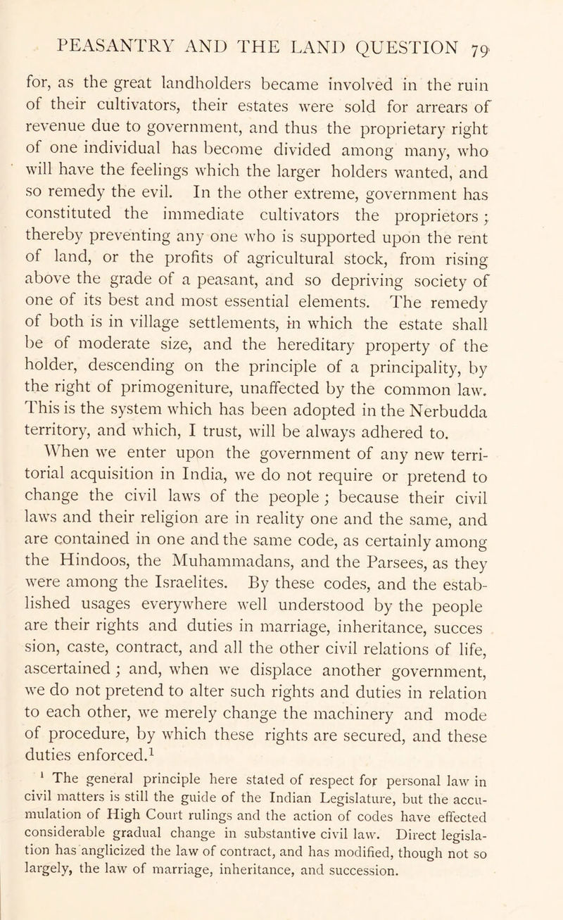 for, as the great landholders became involved in the ruin of their cultivators, their estates were sold for arrears of revenue due to government, and thus the proprietary right of one individual has become divided among many, who will have the feelings which the larger holders wanted, and so remedy the evil. In the other extreme, government has constituted the immediate cultivators the proprietors; thereby preventing any one who is supported upon the rent of land, or the profits of agricultural stock, from rising above the grade of a peasant, and so depriving society of one of its best and most essential elements. The remedy of both is in village settlements, in which the estate shall be of moderate size, and the hereditary property of the holder, descending on the principle of a principality, by the right of primogeniture, unaffected by the common law. This is the system which has been adopted in the Nerbudda territory, and which, I trust, will be always adhered to. When we enter upon the government of any new terri- torial acquisition in India, we do not require or pretend to change the civil laws of the people ; because their civil laws and their religion are in reality one and the same, and are contained in one and the same code, as certainly among the Hindoos, the Muhammadans, and the Parsees, as they were among the Israelites. By these codes, and the estab- lished usages everywhere well understood by the people are their rights and duties in marriage, inheritance, succes sion, caste, contract, and all the other civil relations of life, ascertained; and, when we displace another government, we do not pretend to alter such rights and duties in relation to each other, we merely change the machinery and mode of procedure, by which these rights are secured, and these duties enforced.1 * The general principle here stated of respect for personal law in civil matters is still the guide of the Indian Legislature, but the accu- mulation of High Court rulings and the action of codes have effected considerable gradual change in substantive civil law. Direct legisla- tion has anglicized the law of contract, and has modified, though not so largely, the law of marriage, inheritance, and succession.