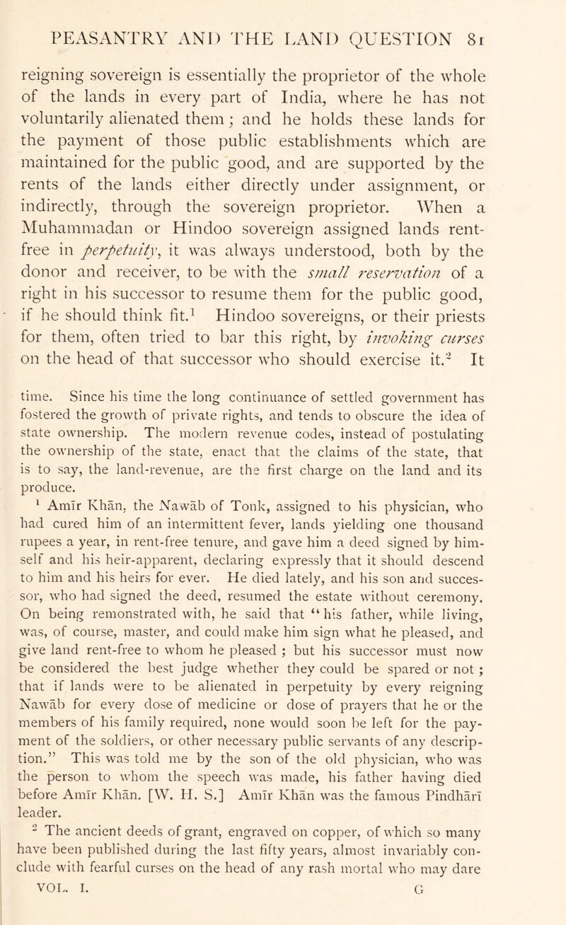 reigning sovereign is essentially the proprietor of the whole of the lands in every part of India, where he has not voluntarily alienated them; and he holds these lands for the payment of those public establishments which are maintained for the public good, and are supported by the rents of the lands either directly under assignment, or indirectly, through the sovereign proprietor. When a Muhammadan or Hindoo sovereign assigned lands rent- free in perpetuity^ it was always understood, both by the donor and receiver, to be with the small reservation of a right in his successor to resume them for the public good, if he should think fit.^ Hindoo sovereigns, or their priests for them, often tried to bar this right, by invoking curses on the head of that successor who should exercise it.' It time. Since his time the long continuance of settled government has fostered the growth of private rights, and tends to obscure the idea of state ownership. The modern revenue codes, instead of postulating the ownership of the state, enact that the claims of the state, that is to say, the land-revenue, are the first charge on the land and its produce. ' Amir Khan, the Nawab of Tonk, assigned to his physician, who had cured him of an intermittent fever, lands yielding one thousand rupees a year, in rent-free tenure, and gave him a deed signed by him- self and his heir-apparent, declaring expressly that it should descend to him and his heirs for ever. He died lately, and his son and succes- sor, who had signed the deed, resumed the estate without ceremony. On being remonstrated with, he said that “his father, while living, was, of course, master, and could make him sign what he pleased, and give land rent-free to whom he pleased ; but his successor must now be considered the best judge whether they could be spared or not ; that if lands were to be alienated in perpetuity by every reigning Nawab for every dose of medicine or dose of prayers that he or the members of his family required, none would soon be left for the pay- ment of the soldiers, or other necessary public servants of any descrip- tion.” This was told me by the son of the old physician, who was the person to whom the speech was made, his father having died before Amir Khan. [W. H. S.] Amir Khan was the famous Pindhari leader. 2 The ancient deeds of grant, engraved on copper, of which so many have been published during the last fifty years, almost invariably con- clude with fearful curses on the head of any rash mortal who may dare VOL. I. G