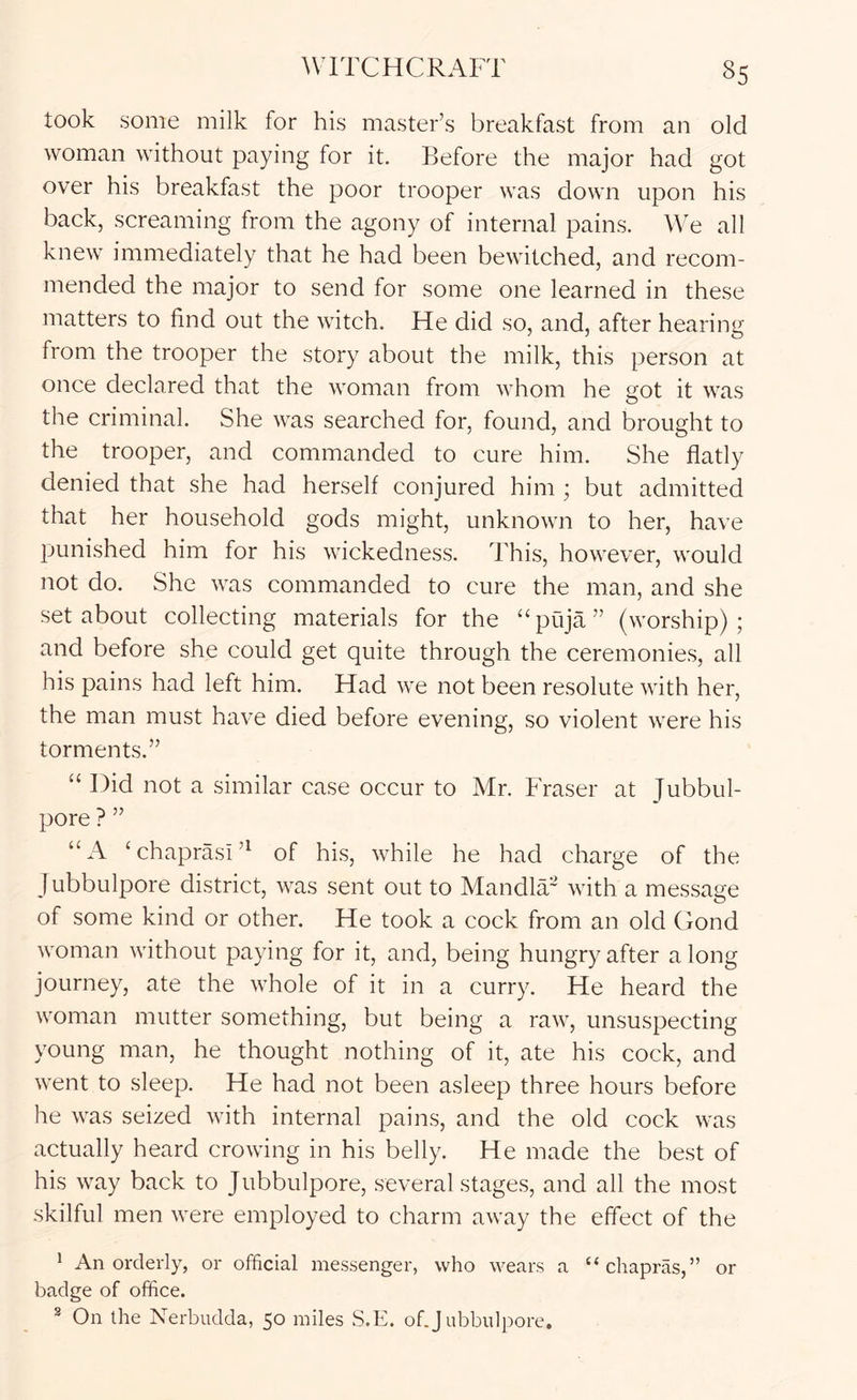 took some milk for his master’s breakfast from an old woman without paying for it Before the major had got over his breakfast the poor trooper was down upon his back, screaming from the agony of internal pains. We all knew immediately that he had been bewitched, and recom- mended the major to send for some one learned in these matters to find out the witch. He did so, and, after hearinsf from the trooper the story about the milk, this person at once declared that the woman from whom he eot it was the criminal. She was searched for, found, and brought to the trooper, and commanded to cure him. She flatly denied that she had herself conjured him ; but admitted that her household gods might, unknown to her, have punished him for his wickedness. This, however, would not do. She was commanded to cure the man, and she set about collecting materials for the puja ” (worship) ; and before she could get quite through the ceremonies, all his pains had left him. Had we not been resolute with her, the man must have died before evening, so violent were his torments.” “ Did not a similar case occur to Mr. Pbaser at Jubbul- pore ? ” “A Whaprasi’^ of his, while he had charge of the Jubbulpore district, was sent out to Mandla~ with a message of some kind or other. He took a cock from an old Gond woman without paying for it, and, being hungry after a long journey, ate the whole of it in a curry. He heard the woman mutter something, but being a raw, unsuspecting young man, he thought nothing of it, ate his cock, and went to sleep. He had not been asleep three hours before he was seized with internal pains, and the old cock was actually heard crowing in his belly. He made the best of his way back to Jubbulpore, several stages, and all the most skilful men were employed to charm away the effect of the ^ An orderly, or official messenger, who wears a “chapras,” or badge of office. ® On the Nerbudda, 50 miles S.E. of.J ubbiilpore.