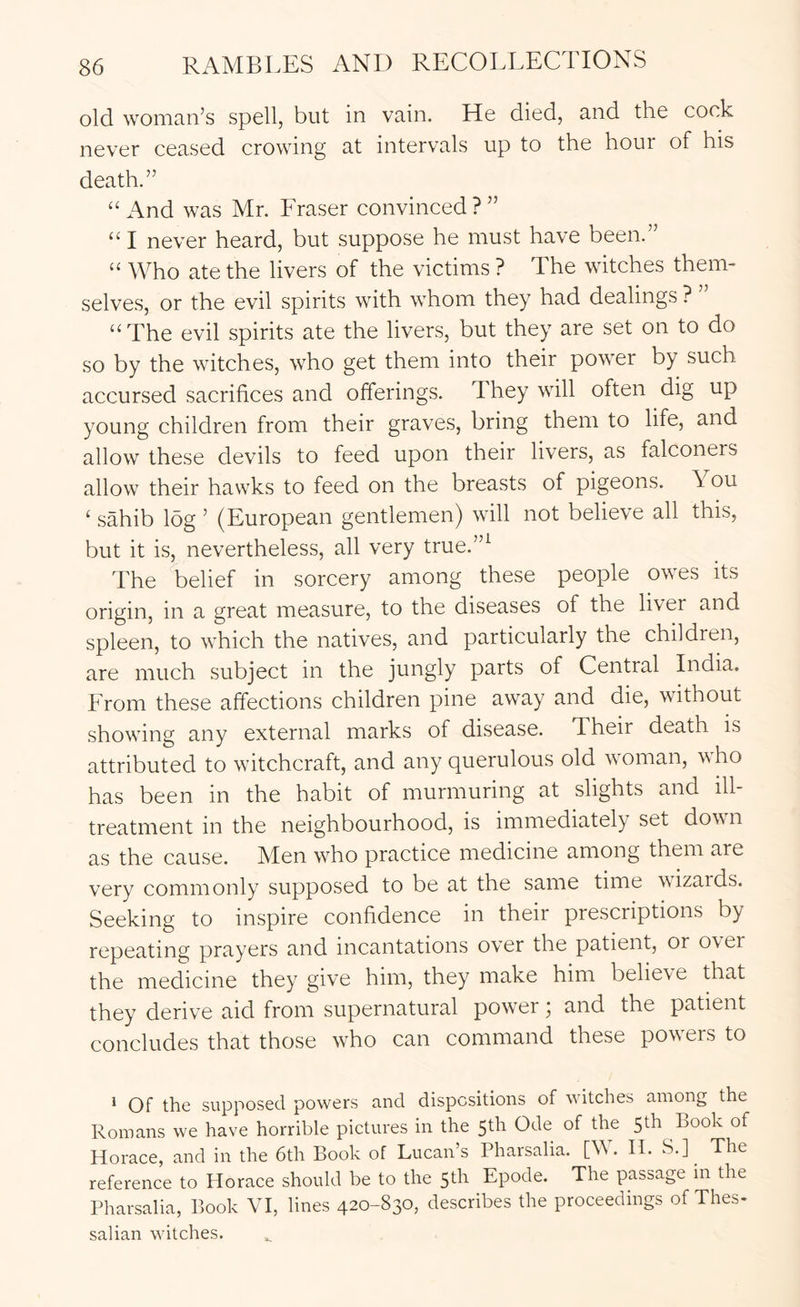 old woman’s spell, but in vain. He died, and the cock never ceased crowing at intervals up to the hour of his death.” “ And was Mr. Fraser convinced?” “I never heard, but suppose he must have been.” “ Who ate the livers of the victims ? The witches them- selves, or the evil spirits with whom they had dealings ? “The evil spirits ate the livers, but they are set on to do so by the witches, who get them into their power by such accursed sacrifices and offerings. They will often dig up young children from their graves, bring them to life, and allow these devils to feed upon their livers, as falconers allow their hawks to feed on the breasts of pigeons. You ‘ sahib log ’ (European gentlemen) will not believe all this, but it is, nevertheless, all very true.”^ The belief in sorcery among these people owes its origin, in a great measure, to the diseases of the liver and spleen, to which the natives, and particularly the children, are much subject in the jungly parts of Central India. From these affections children pine away and die, without showing any external marks of disease. Their death is attributed to witchcraft, and any querulous old woman, who has been in the habit of murmuring at slights and ill- treatment in the neighbourhood, is immediately set dow n as the cause. Men who practice medicine among them are very commonly supposed to be at the same time wizards. Seeking to inspire confidence in their prescriptions by repeating prayers and incantations over the patient, or o\ei the medicine they give him, they make him believe that they derive aid from supernatural power; and the patient concludes that those who can command these pow^ers to ^ Of the supposed powers and dispositions of watches among the Romans we have horrible pictures in the 5th Ode of the 5th Book of Horace, and in the 6th Book of Lucan’s Pharsalia. [W. H. S.]^ The reference to Horace should be to the 5th Epode. The passage in the Pharsalia, Book VI, lines 420-830, describes the proceedings of Thes- salian watches.