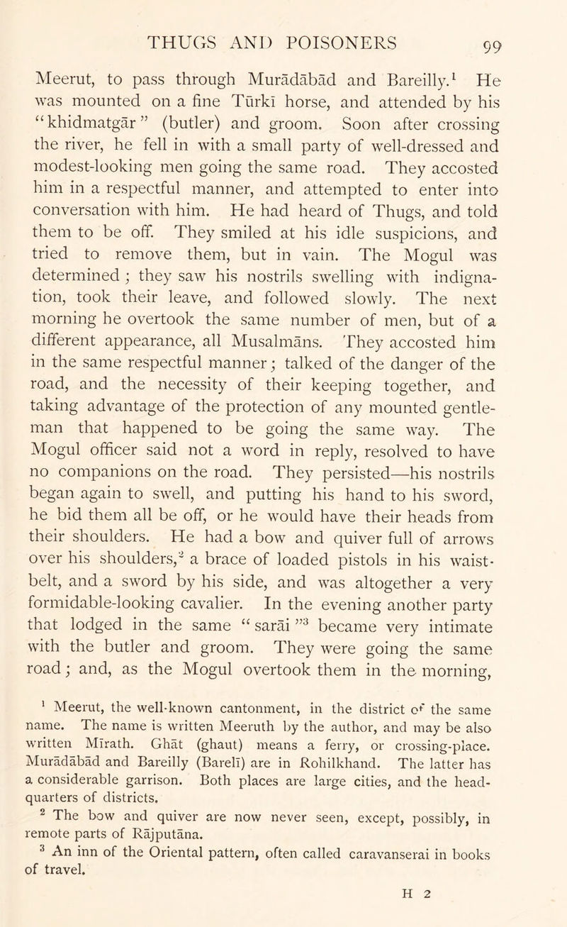 Meerut, to pass through MurMabad and Bareillyd He was mounted on a fine Turki horse, and attended by his “khidmatgar” (butler) and groom. Soon after crossing the river, he fell in with a small party of well-dressed and modest-looking men going the same road. They accosted him in a respectful manner, and attempted to enter into conversation with him. He had heard of Thugs, and told them to be off. They smiled at his idle suspicions, and tried to remove them, but in vain. The Mogul was determined ; they saw his nostrils swelling with indigna- tion, took their leave, and followed slowly. The next morning he overtook the same number of men, but of a different appearance, all Musalmans. They accosted him in the same respectful manner; talked of the danger of the road, and the necessity of their keeping together, and taking advantage of the protection of any mounted gentle- man that happened to be going the same way. The Mogul officer said not a word in reply, resolved to have no companions on the road. They persisted—his nostrils began again to swell, and putting his hand to his sword, he bid them all be off, or he would have their heads from their shoulders. He had a bow and quiver full of arrows over his shoulders,^ a brace of loaded pistols in his waist- belt, and a sword by his side, and was altogether a very formidable-looking cavalier. In the evening another party that lodged in the same “ sarai became very intimate with the butler and groom. They were going the same road; and, as the Mogul overtook them in the morning, ’ Meerut, the well-known cantonment, in the district c^' the same name. The name is written Meeruth by the author, and may be also written Mirath. Ghat (ghaut) means a ferry, or crossing-place. Muradabad and Bareilly (Bareli) are in Rohilkhand. The latter has a considerable garrison. Both places are large cities, and the head- quarters of districts. 2 The bow and quiver are now never seen, except, possibly, in remote parts of Rajputana. ^ An inn of the Oriental pattern, often called caravanserai in books of travel. H 2