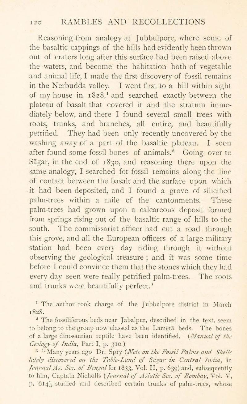 Reasoning from analogy at Jubbulpore, where some of the basaltic cappings of the hills had evidently been thrown out of craters long after this surface had been raised above the waters, and become the habitation both of vegetable and animal life, I made the first discovery of fossil remains in the Nerbudda valley. I went first to a hill within sight of my house in 1828,’ and searched exactly between the plateau of basalt that covered it and the stratum imme- diately below, and there I found several small trees with roots, trunks, and branches, all entire, and beautifully petrified. They had been only recently uncovered by the washing away of a part of the basaltic plateau. I soon after found some fossil bones of animals.^ Going over to Sagar, in the end of 1830, and reasoning there upon the same analogy, I searched for fossil remains along the line of contact between the basalt and the surface upon which it had been deposited, and I found a grove of silicified palm-trees within a mile of the cantonments. These palm-trees had grown upon a calcareous deposit formed from springs rising out of the basaltic range of hills to the south. The commissariat officer had cut a road through this grove, and all the European officers of a large military station had been every day riding through it without observing the geological treasure ; and it was some time before I could convince them that the stones which they had every day seen were really petrified palm-trees. The roots and trunks were beautifully perfect.’^ ‘ The author took charge of the Jubbulpore district in March 1828. ^ The fossiliferous beds near Jabalpur, described in the text, seem to belong to the group now classed as the Lameta beds. The bones of a large dinosaurian reptile have been identified. {Maiitial of the Geology of India, Part I, p. 310.) ^ “ Many years ago Dr. Spry (^Note on the Fossil Pahns and Shells lately discovered on the Table-Land of Sagar in Central India, in foiirnal As. Soc. of Bengal iox 1833, Vol. II, p. 639) and, subsequently to him, Captain Nicholls [Journal of Asiatic Soc. of Bombay, Vol. V, p. 614), studied and described certain trunks of palm-trees, whose